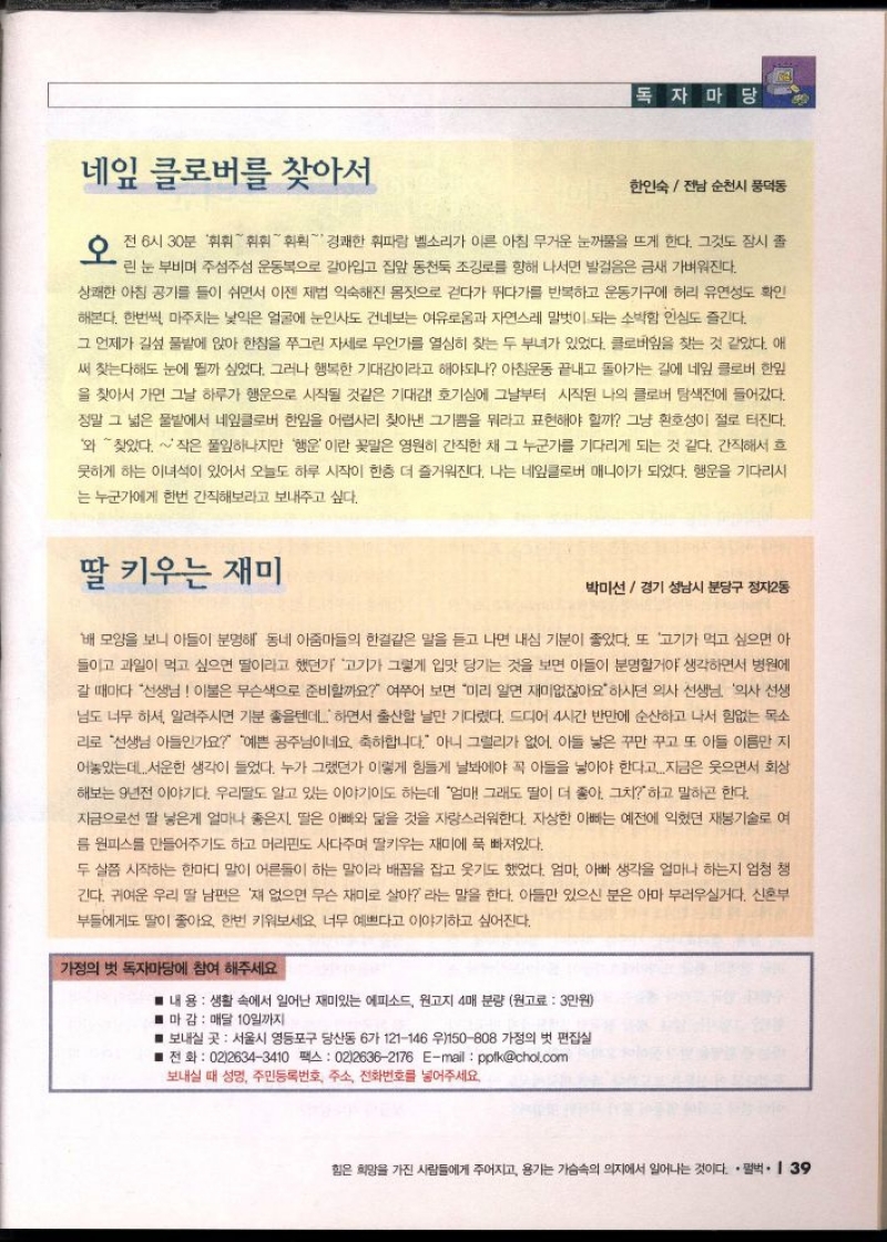 독자마당  네잎 클로버를 찾아서  한인숙전남 순천시 풍덕동  오전 6시 30분 경쾌한 휘파람 벨소리가 이른 아침 무거운 눈물을 뜨게 한다. 그것도 잠시 좀  린 눈 부비며 주섬주섬 운동복으로 갈아입고 집앞 동천둑 조깅로를 향해 나서면 발걸음은 금새 가벼워진다.  상쾌한 아침 공기를 들이 쉬면서 이젠 제법 익숙해진 몸짓으로 걷다가 뛰다가를 반복하고 운동기구에 허리 유연성도 확인  해본다. 한번씩 마주치는 낯익은 얼굴에 눈인사도 건네보는 여유로움과 자연스레 말벗이 되는 소박함 인심도 즐긴다.  그 언제가 길섶 풀밭에 앉아 한참을 쭈그린 자세로 무언가를 열심히 찾는 두 부녀가 있었다. 클로버잎을 찾는 것 같았다. 애  써 찾는다해도 눈에 뭘까 싶었다. 그러나 행복한 기대감이라고 해야되나 아침운동 끝내고 돌아가는 길에 네잎 클로버 한잎  을 찾아서 가면 그날 하루가 행운으로 시작될 것같은 기대감 호기심에 그날부터 시작된 나의 클로버 탐색전에 들어갔다.  정말 그 넓은 풀밭에서 네잎클로버 한잎을 어렵사리 찾아낸 그기쁨을 뭐라고 표현해야 할까 그냥 환호성이 절로 터진다.  와찾았다. 작은 풀잎하나지만 행운이란 꽃말은 영원히 간직한 채 그 누군가를 기다리게 되는 것 같다. 간직해서 흐  못하게 하는 이녀석이 있어서 오늘도 하루 시작이 한층 더 즐거워진다. 나는 네잎클로버 매니아가 되었다. 행운을 기다리시  는 누군가에게 한번 간직해보라고 보내주고 싶다.  딸 키우는 재미  박미선  경기 성남시 분당구 정자2동  배 모양을 보니 아들이 분명해 동네 아줌마들의 한결같은 말을 듣고 나면 내심 기분이 좋았다. 또 고기가 먹고 싶으면 아  들이고 과일이 먹고 싶으면 딸이라고 했던가 고기가 그렇게 입맛 당기는 것을 보면 아들이 분명할거야 생각하면서 병원에  갈 때마다 선생님 이불은 무슨색으로 준비할까요 여쭈어 보면 미리 알면 재미없잖아요 하시던 의사 선생님 의사 선생  님도 너무 하셔 알려주시면 기분 좋을텐데 하면서 출산할 날만 기다렸다. 드디어 4시간 반만에 순산하고 나서 힘없는 목소  리로 선생님 아들인가요 예쁜 공주님이네요. 축하합니다. 아니 그럴리가 없어. 아들 낳은 꾸만 꾸고 또 아들 이름만 지  어놓았는데 서운한 생각이 들었다. 누가 그랬던가 이렇게 힘들게 날봐야 꼭 아들을 낳아야 한다고...지금은 웃으면서 회상  해보는 9년전 이야기다. 우리딸도 알고 있는 이야기도 하는데 엄마 그래도 딸이 더 좋아. 그치하고 말하곤 한다.  지금으로선 딸 낳은게 얼마나 좋은지. 딸은 아빠와 닮을 것을 자랑스러워한다. 자상한 아빠는 예전에 익혔던 재봉기술로 여  름 원피스를 만들어주기도 하고 머리핀도 사다주며 딸키우는 재미에 푹 빠져있다.  두 살쯤 시작하는 한마디 말이 어른들이 하는 말이라 배꼽을 잡고 웃기도 했었다. 엄마 아빠 생각을 얼마나 하는지 엄청 긴다. 귀여운 우리 딸 남편은 쟤 없으면 무슨 재미로 살아 라는 말을 한다. 아들만 있으신 분은 아마 부러우실거다. 신혼부  부들에게도 딸이 좋아요 한번 키워보세요 너무 예쁘다고 이야기하고 싶어진다.  가정의 벗 독자마당에 참여 해주세요  ■ 내 용  생활 속에서 일어난 재미있는 에피소드 원고지 4매 분량 원고료  3만원  ■ 마감  매달 10일까지  ■ 보내실 곳 서울시 영등포구 당산동 6가 121146 우150808 가정의 벗 편집실  ■전화  0226343410 팩스 0226362176 Email pptkchol.com  보내실 때 성명 주민등록번호 주소 전화번호를 넣어주세요. 