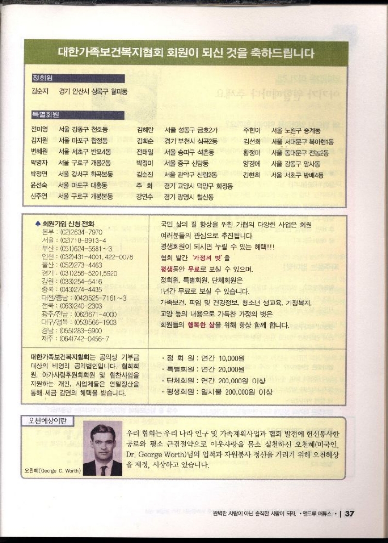 대한가족보건복지협회 회원이 되신 것을 축하드립니다  정회원   김순지  경기 안산시 상록구 월피동  특별회원  전미영  김지원  변혜원  박명자  박정연  윤선숙  신주연  서울 강동구 천호동  서울 마포구 합정동  서울 서초구 반포4동  서울 구로구 개봉2동  서울 강서구 화곡본동  서울 마포구 대흥동  서울 구로구 개봉본동  김혜란  김희순  전태일  박정미  서울 성동구 금호2가  경기 부천시 심곡2동  서울 송파구 석촌동  서울 중구 신당동  주현아  서울 노원구 중계동  김선희  황정미  •서울 서대문구 북아현1동  양경애  김순진  서울 관악구 신림2동  서울 동대문구 전농2동  서울 강동구 암사동  김현희 •서울 서초구 방배4동  주희  강연수  경기 고양시 덕양구 화정동  경기 광명시 철산동  ◆ 회원가입 신청 전화  본부 0226347970 서울 0271889134  부산 05162455813  인천 03243140014220078  울산 0522734463  경기 0312565201.5920  강원 0332545416  충북 0432744435  대전충남 04252571613  전북 0632402303  광주전남 0626714000  대구경북 0535661903  국민 삶의 질 향상을 위한 가협의 다양한 사업은 회원  여러분들의 관심으로 추진됩니다.  평생회원이 되시면 누릴 수 있는 혜택  협회 발간 가정의 벗을  평생동안 무료로 보실 수 있으며  정회원 특별회원 단체회원은  1년간 무료로 보실 수 있습니다.  가족보건 피임 및 건강정보 청소년 성교육 가정복지  교양 등의 내용으로 가득찬 가정의 벗은  회원들의 행복한 삶을 위해 항상 함께 합니다.  경남 0552835900  제주 06474204567  대한가족보건복지협회는 공익성 기부금 대상의 비영리 공익법인입니다. 협회회 원 아가사랑후원회회원 및 협찬사업을 지원하는 개인 사업체들은 연말정산을 통해 세금 감면의 혜택을 받습니다.  .  ・정회원  연간 10000원  특별회원 연간 20000원  단체회원 연간 200000원 이상  평생회원 일시불 200000원 이상  오천혜상이란  오천혜George C. Worth  우리 협회는 우리 나라 인구 및 가족계획사업과 협회 발전에 헌신봉사한 공로와 평소 근검절약으로 이웃사랑을 몸소 실천하신 오천혜미국인 Dr. George Worth님의 업적과 자원봉사 정신을 기리기 위해 오천혜상 을 제정 시상하고 있습니다. 