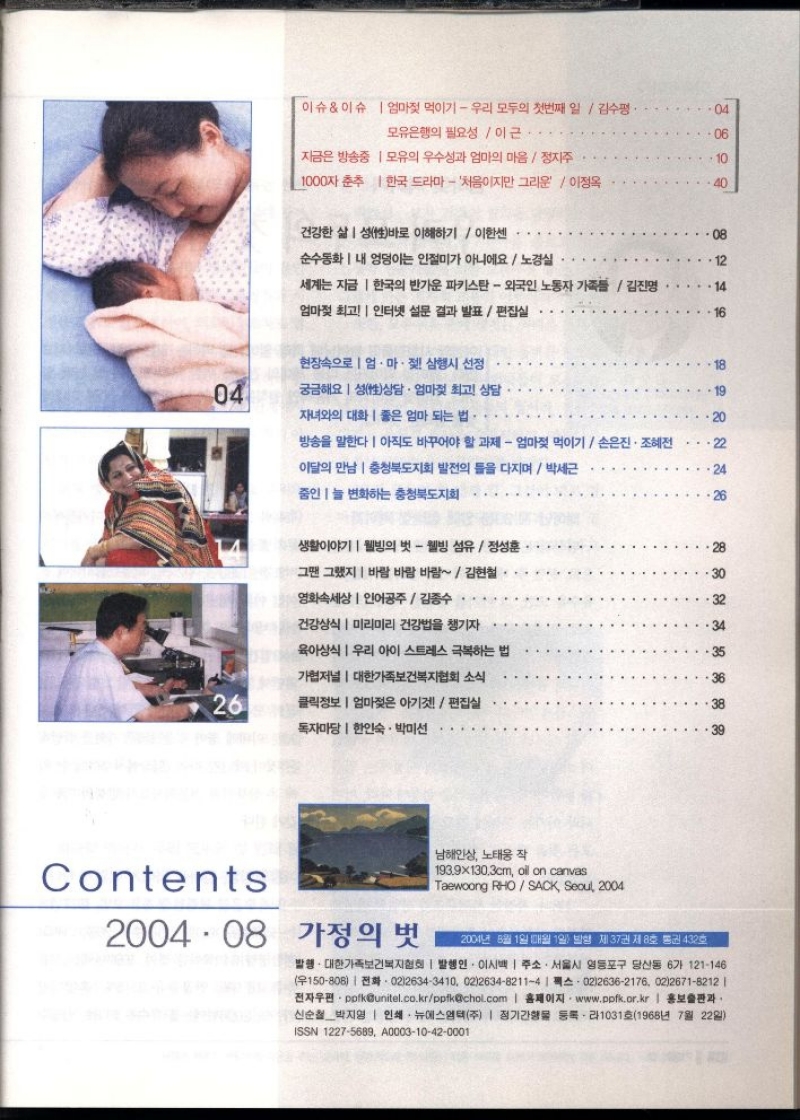 이슈이슈 엄마젖 먹이기  우리 모두의 첫번째 일김수평·   모유은행의 필요성  이근.   지금은 방송중  모유의 우수성과 엄마의 마음정지주   1000자 춘추  한국 드라마 처음이지만 그리운  이정옥   건강한 삶 성性바로 이해하기 이한센   순수동화 내 엉덩이는 인절미가 아니에요  노경실  세계는 지금 한국의 반가운 파키스탄  외국인 노동자 가족들  김진영  엄마젖 최고  인터넷 설문 결과 발표  편집실   현장속으로 엄마젖 삼행시 선정   궁금해요 성상담 · 엄마젖 최고 상담   자녀와의 대화  좋은 엄마 되는 법.   방송을 말한다 아직도 바꾸어야 할 과제  엄마젖 먹이기  손은진·조혜전  이달의 만남  충청북도지회 발전의 틀을 다지며  박세근  줌인늘 변화하는 충청북도지회   생활이야기  웰빙의 벗  웰빙 섬유 정성훈  그땐 그랬지 바람 바람 바람  김현철  영화속세상  인어공주  김종수  건강상식  미리미리 건강법을 챙기자  육아상식 우리 아이 스트레스 극복하는 법  가협저널  대한가족보건복지협회 소식  클릭정보  엄마젖은 아기편집실  독자마당  한인숙·박미선   2004 08  .  가정의 벗  남해인상 노태웅 작  193.9×130.3cm oil on canvas  Taewoong RHOSACK Seoul 2004  2004년 8월 1일 매월 1일 발행 제37권 제8호 통권 432호  발행. 대한가족보건복지협회  발행인 이시백  주소. 서울시 영등포구 당산동 6가 121146 150808 02126343410 02263482114 14 02126362176 0226718212   •전자우편・polkunitel.co.krppfkchol.com  홈페이지 www.ppfk.or.kr  홍보출판과 신순철박지영  인쇄·뉴에스엠텍주  정기간행물 등록라1031호1968년 7월 22일  ISSN 12275689 A000310420001 