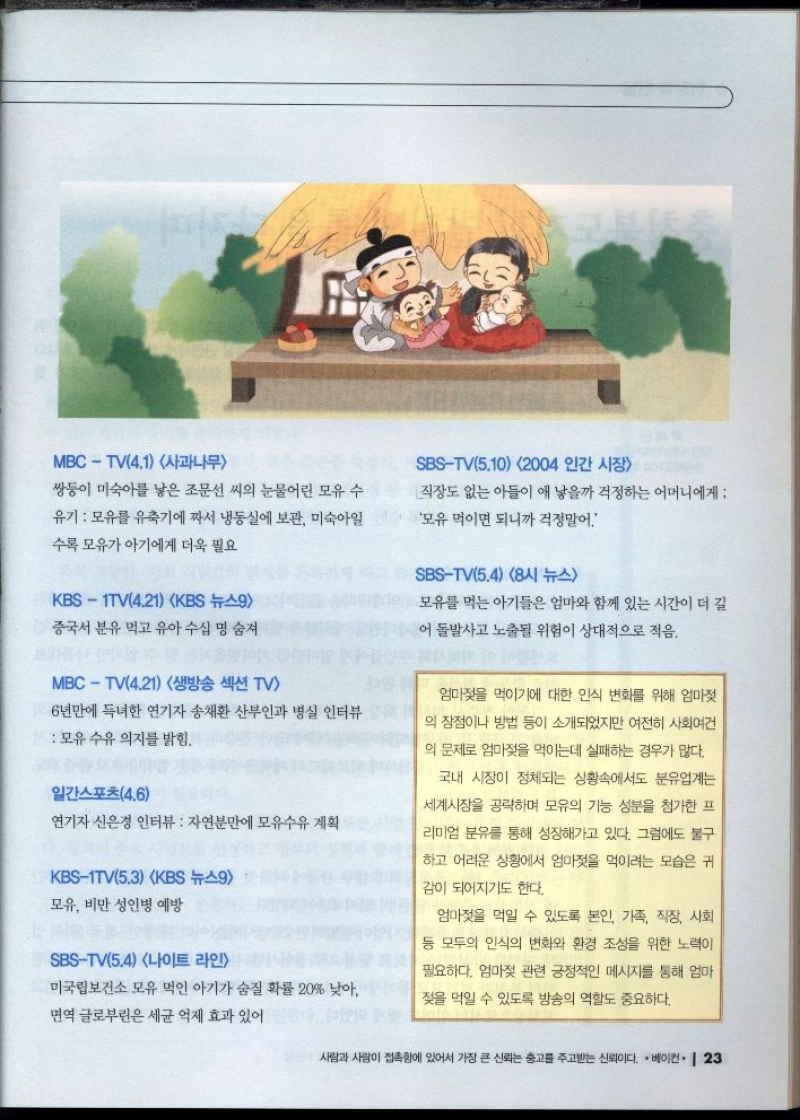 MBCTV2.5 사과나무  젖몸살에 효과적인 양배추를 소개  일본을 탐방 갓 난아이를 엄마 배 위에 올려놓으면 아이가 잠에서 깬 후 엄마 젖을 본능적으로 찾아가는 실험  MBCTV2.12 사과나무  마들은 분유를 많이 먹이던데 가장 기특했던 건 애미  가 모유를 먹이는 거였어요.  조선일보2.9  한국 분유 대공습 중국 베트남 중동 수출 부쩍 늘어  중앙일보2.24  수유 경험으로 유방암 발생 위험도 낮춰  중앙일보3.3  모유 먹고 자라면 고혈압 덜 걸려 영국 BBC 보도  중앙일보3.5  채시라 인터뷰 결혼 후 살이 많이 빠졌는데 아이에게  모유를 먹인 덕분이에요  이다 도시가 출연 모유 예찬론과 함께 한국에서 모유 수유의 어려운 점을 지적 공공장소 엄마와 남편 시 어머니 등 가족의 도움 일과 병행이 어려워 직장 등 사회 협조 절실 모자동실 병원 소수 환경 개선 등  KBS2TV2.25 이홍렬 박주미의 여유만만 최근 손자를 얻은 조경환 산후조리원에서 다른 엄   조선일보3.24  모유가 분유보다 철분 흡수가 잘되므로 모유수유를  권장  김철중 의학전문기자  경향신문3.26  젖분비에 파파야가 좋아  MBCTV4.1 사과나무  SBSTV5.10 2004 인간시장  쌍둥이 미숙아를 낳은 조문선 씨의 눈물어린 모유 수  유기 모유를 유축기에 짜서 냉동실에 보관 미숙아일  수록 모유가 아기에게 더욱 필요  직장도 없는 아들이 애 낳을까 걱정하는 어머니에게   모유 먹이면 되니까 걱정말어.  KBS1TV4.21 KBS 뉴스9  중국서 분유 먹고 유아 수십 명 숨져  MBCTV4.21 생방송 섹션 TV  6년만에 득녀한 연기자 송채환 산부인과 병실 인터뷰  모유 수유 의지를 밝힘.  일간스포츠4.6  연기자 신은경 인터뷰  자연분만에 모유수유 계획  KBS1TV5.3 KBS 뉴스9  모유 비만 성인병 예방  SBSTV5.4 나이트 라인  미국립보건소 모유 먹인 아기가 숨질 확률 20 낮아  SBSTV5.4 8시 뉴스  모유를 먹는 아기들은 엄마와 함께 있는 시간이 더 길  어 돌발사고 노출될 위험이 상대적으로 적음.  엄마젖을 먹이기에 대한 인식 변화를 위해 엄마젖  의 장점이나 방법 등이 소개되었지만 여전히 사회여건  의 문제로 엄마젖을 먹이는데 실패하는 경우가 많다.  국내 시장이 정체되는 상황속에서도 분유업계는  세계시장을 공략하며 모유의 기능 성분을 첨가한 프  리미엄 분유를 통해 성장해가고 있다. 그럼에도 불구  하고 어려운 상황에서 엄마젖을 먹이려는 모습은 귀  감이 되어지기도 한다.  엄마젖을 먹일 수 있도록 본인 가족 직장 사회  등 모두의 인식의 변화와 환경 조성을 위한 노력이  필요하다. 엄마젖 관련 긍정적인 메시지를 통해 엄마  젖을 먹일 수 있도록 방송의 역할도 중요하다. 