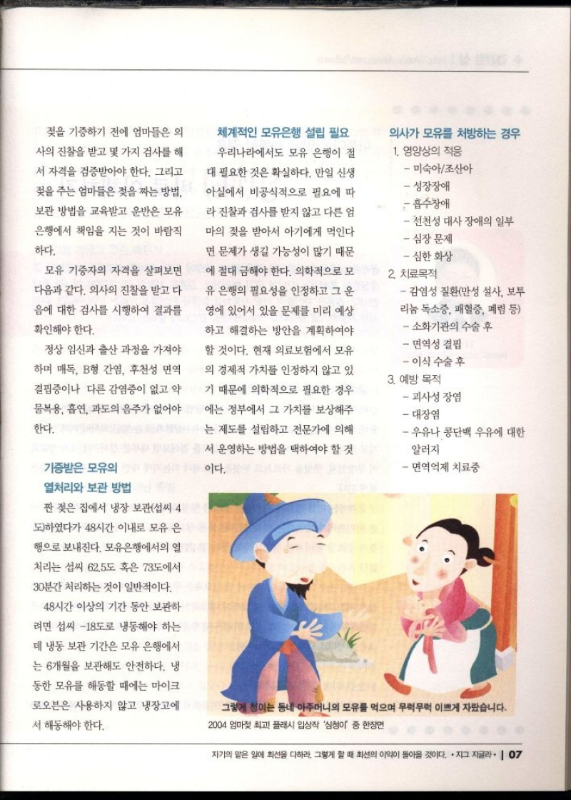젖을 기증하기 전에 엄마들은 의  사의 진찰을 받고 몇 가지 검사를 해  서 자격을 검증받아야 한다. 그리고  젖을 주는 엄마들은 젖을 짜는 방법  보관 방법을 교육받고 운반은 모유  은행에서 책임을 지는 것이 바람직  하다.  모유 기증자의 자격을 살펴보면  다음과 같다. 의사의 진찰을 받고 다  음에 대한 검사를 시행하여 결과를  확인해야 한다.  정상 임신과 출산 과정을 가져야  하며 매독 B형 간염 후천성 면역  결핍증이나 다른 감염증이 없고 약  물복용 흡연 과도의 음주가 없어야  한다.  기증받은 모유의  열처리와 보관 방법  짠 젖은 집에서 냉장 보관섭씨 4  도하였다가 48시간 이내로 모유 은  행으로 보내진다. 모유은행에서의 열  처리는 섭씨 62.5도 혹은 73도에서  30분간 처리하는 것이 일반적이다.  48시간 이상의 기간 동안 보관하  려면 섭씨 18도로 냉동해야 하는  데 냉동 보관 기간은 모유 은행에서  는 6개월을 보관해도 안전하다. 냉  동한 모유를 해동할 때에는 마이크  로오븐은 사용하지 않고 냉장고에  서 해동해야 한다.  체계적인 모유은행 설립 필요  우리나라에서도 모유 은행이 절  대 필요한 것은 확실하다. 만일 신생  아실에서 비공식적으로 필요에 따  라 진찰과 검사를 받지 않고 다른 엄  마의 젖을 받아서 아기에게 먹인다  면 문제가 생길 가능성이 많기 때문  에 절대 금해야 한다. 의학적으로 모  유 은행의 필요성을 인정하고 그 운  영에 있어서 있을 문제를 미리 예상  하고 해결하는 방안을 계획하여야  할 것이다. 현재 의료보험에서 모유  의 경제적 가치를 인정하지 않고 있  기 때문에 의학적으로 필요한 경우  에는 정부에서 그 가치를 보상해주  는 제도를 설립하고 전문가에 의해  서 운영하는 방법을 택하여야 할 것  이다.  의사가 모유를 처방하는 경우  1. 영양상의 적응  미숙아조산아  성장장애  흡수장애  선천성 대사 장애의 일부  심장 문제  심한 화상  2. 치료목적  감염성 질환만성 설사 보투 리눔 독소증 패혈증 폐렴 등   소화기관의 수술 후  면역성 결핍  이식 수술 후  3. 예방 목적  괴사성 장염  대장염  우유나 콩단백 우유에 대한  알러지    ・면역억제 치료중 
