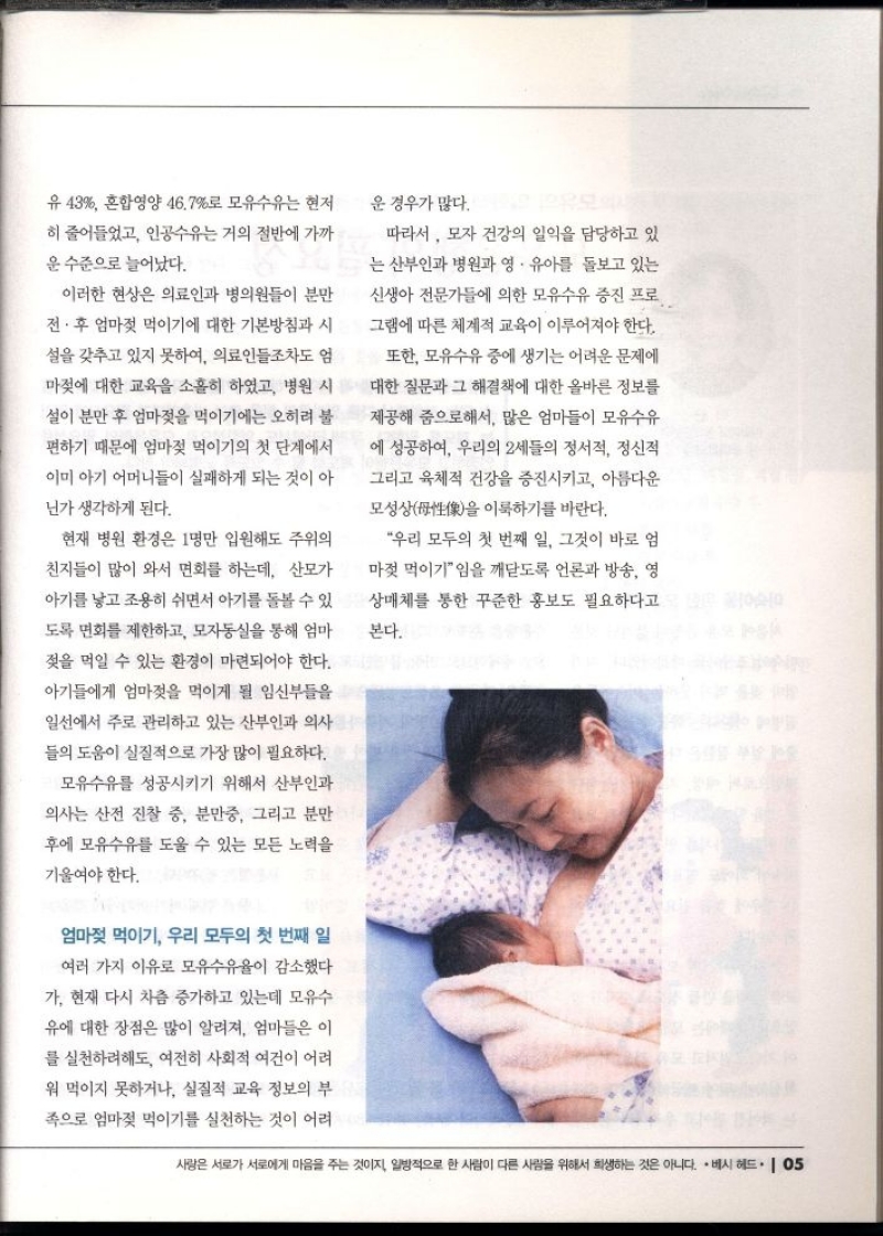 유 43 혼합영양 46.7로 모유수유는 현저  히 줄어들었고 인공수유는 거의 절반에 가까  운 수준으로 늘어났다.  이러한 현상은 의료인과 병의원들이 분만  전·후 엄마젖 먹이기에 대한 기본방침과 시  설을 갖추고 있지 못하여 의료인들조차도 엄  마젖에 대한 교육을 소홀히 하였고 병원 시  •설이 분만 후 엄마젖을 먹이기에는 오히려 불  편하기 때문에 엄마젖 먹이기의 첫 단계에서  이미 아기 어머니들이 실패하게 되는 것이 아  닌가 생각하게 된다.  현재 병원 환경은 1명만 입원해도 주위의  친지들이 많이 와서 면회를 하는데 산모가  아기를 낳고 조용히 쉬면서 아기를 돌볼 수 있  도록 면회를 제한하고 모자동실을 통해 엄마  젖을 먹일 수 있는 환경이 마련되어야 한다.  아기들에게 엄마젖을 먹이게 될 임신부들을  일선에서 주로 관리하고 있는 산부인과 의사  들의 도움이 실질적으로 가장 많이 필요하다.  모유수유를 성공시키기 위해서 산부인과  의사는 산전 진찰 중 분만중 그리고 분만  후에 모유수유를 도울 수 있는 모든 노력을  기울여야 한다.  엄마젖 먹이기 우리 모두의 첫 번째 일  여러 가지 이유로 모유수유율이 감소했다  가. 현재 다시 차츰 증가하고 있는데 모유수  유에 대한 장점은 많이 알려져 엄마들은 이  를 실천하려해도 여전히 사회적 여건이 어려  워 먹이지 못하거나 실질적 교육 정보의 부  족으로 엄마젖 먹이기를 실천하는 것이 어려  운 경우가 많다.  따라서 모자 건강의 일익을 담당하고 있  는 산부인과 병원과 영·유아를 돌보고 있는  신생아 전문가들에 의한 모유수유 증진 프로  그램에 따른 체계적 교육이 이루어져야 한다.  또한 모유수유 중에 생기는 어려운 문제에  대한 질문과 그 해결책에 대한 올바른 정보를  제공해 줌으로해서 많은 엄마들이 모유수유  에 성공하여 우리의 2세들의 정서적 정신적  그리고 육체적 건강을 증진시키고 아름다운  모성상을 이룩하기를 바란다.  우리 모두의 첫 번째 일 그것이 바로 엄  마젖 먹이기임을 깨닫도록 언론과 방송 영  상매체를 통한 꾸준한 홍보도 필요하다고  본다. 