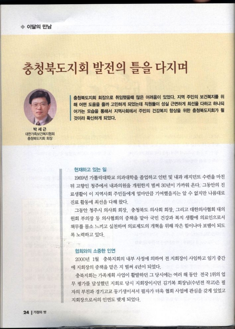 이달의 만남  충청북도지회 발전의 틀을 다지며  박세근  대한가족보건복지협회  충청북도지회 회장   충청북도지회 회장으로 취임했을때 많은 어려움이 있었다. 지역 주민의 보건복지를 위 해 어떤 도움을 줄까 고민하게 되었는데 직원들이 성실 근면하게 최선을 다하고 하나되 어가는 모습을 통해서 지역사회에서 주민의 건강복지 향상을 위한 충청북도지회가 될 것이라 확신하게 되었다.  현재하고 있는 일  1969년 가톨릭대학교 의과대학을 졸업하고 인턴 및 내과 레지던트 수련을 마친 뒤 고향인 청주에서 내과의원을 개원한지 벌써 30년이 가까워 온다. 그동안의 진 료생활이 이 지역사회 주민들에게 얼마만큼 기여했을지는 알 수 없지만 나름대로 진료 활동에 최선을 다해 왔다.  그동안 청주시 의사회 회장 충청북도 의사회 회장 그리고 대한의사협회 대의 원회 부의장 등 의사협회의 중책을 맡아 국민 건강과 복지 생활에 의료인으로서 책무를 몸소 느끼고 실천하며 의료제도의 개혁을 위해 작은 힘이나마 보탬이 되도 록 노력하고 있다.  협회와의 소중한 인연  2000년 1월 충북지회의 내부 사정에 의하여 전 지회장이 사임하고 임기 중간 에 지회장의 중책을 맡은 지 벌써 4년이 되었다.  충북지회는 가족계획 사업이 활발하던 그 당시에는 여러 해 동안 전국 1위의 업 무 평가를 달성했던 지회로 당시 지회장이시던 김기복 회장님수년전 작고은 필 자의 부친과 경기고교 동기생이셔서 필자가 더욱 협회 사업에 관심을 갖게 있었고 지회장으로서의 인연도 맺게 되었다. 
