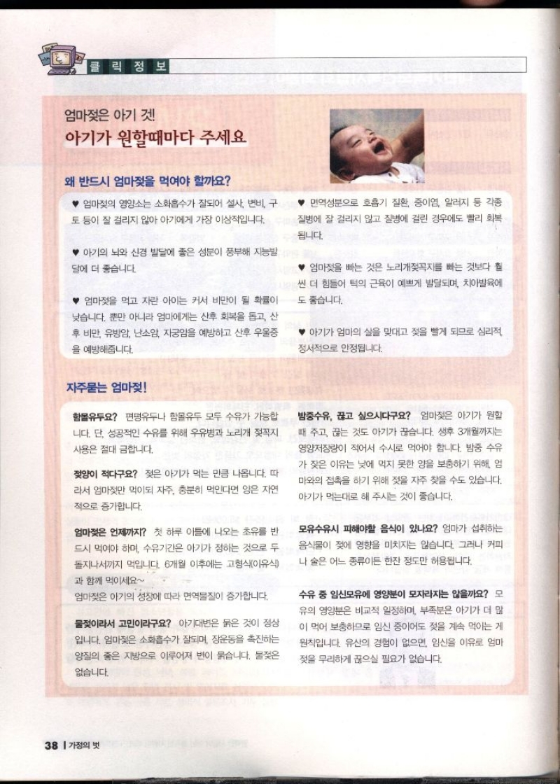 클릭 정보  엄마젖은 아기 것  아기가 원할때마다 주세요  왜 반드시 엄마젖을 먹여야 할까요  엄마젖의 영양소는 소화흡수가 잘되어 설사 변비 구 토 등이 잘 걸리지 않아 아기에게 가장 이상적입니다.  아기의 뇌와 신경 발달에 좋은 성분이 풍부해 지능발  달에 더 좋습니다.  ♥엄마젖을 먹고 자란 아이는 커서 비만이 될 확률이 낮습니다. 뿐만 아니라 엄마에게는 산후 회복을 돕고 산 후 비만 유방암 난소암 자궁암을 예방하고 산후 우울증  을 예방해줍니다.  면역성분으로 호흡기 질환 중이염 알러지 등 각종 질병에 잘 걸리지 않고 질병에 걸린 경우에도 빨리 회복  됩니다.  엄마젖을 빠는 것은 노리개젖꼭지를 빠는 것보다 훨  씬 더 힘들어 턱의 근육이 예쁘게 발달되며 치아발육에  도 좋습니다.  아기가 엄마의 살을 맞대고 젖을 빨게 되므로 심리적  정서적으로 안정됩니다.  자주묻는 엄마젖  함몰유두요 편평유두나 함몰유두 모두 수유가 가능합  니다. 단 성공적인 수유를 위해 우유병과 노리개 젖꼭지 사용은 절대 금합니다.  젖양이 적다구요 젖은 아기가 먹는 만큼 나옵니다. 따  라서 엄마젖만 먹이되 자주 충분히 먹인다면 양은 자연  적으로 증가합니다.  엄마젖은 언제까지 첫 하루 이틀에 나오는 초유를 반 드시 먹여야 하며 수유기간은 아기가 정하는 것으로 두 돌지나서까지 먹입니다. 6개월 이후에는 고형식이유식  과 함께 먹이세요  엄마젖은 아기의 성장에 따라 면역물질이 증가합니다.  물젖이라서 고민이라구요 아기대변은 붉은 것이 정상 입니다. 엄마젖은 소화흡수가 잘되며 장운동을 촉진하는  양질의 좋은 지방으로 이루어져 변이 묽습니다. 물젖은  없습니다.  밤중수유 끊고 싶으시다구요 엄마젖은 아기가 원할  때 주고 끊는 것도 아기가 끊습니다. 생후 3개월까지는 영양저장량이 적어서 수시로 먹어야 합니다. 밤중 수유  가 잦은 이유는 낮에 먹지 못한 양을 보충하기 위해 엄  마와의 접촉을 하기 위해 젖을 자주 찾을 수도 있습니다.  아기가 먹는대로 해 주시는 것이 좋습니다.  모유수유시 피해야할 음식이 있나요 엄마가 섭취하는  음식물이 젖에 영향을 미치지는 않습니다. 그러나 커피  나 술은 어느 종류이든 한잔 정도만 허용됩니다.  수유 중 임신모유에 영양분이 모자라지는 않을까요 모  유의 영양분은 비교적 일정하며 부족분은 아기가 더 많 이 먹어 보충하므로 임신 중이어도 젖을 계속 먹이는 게  원칙입니다. 유산의 경험이 없으면 임신을 이유로 엄마  젖을 무리하게 끊으실 필요가 없습니다. 