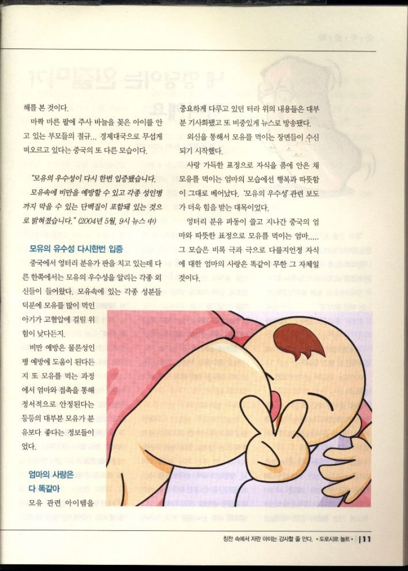 해를 본 것이다.  마짝 마른 팔에 주사 바늘을 꽂은 아이를 안  고 있는 부모들의 절규... 경제대국으로 무섭게 떠오르고 있다는 중국의 또 다른 모습이다.  모유의 우수성이 다시 한번 입증됐습니다. 모유속에 비만을 예방할 수 있고 각종 성인병  까지 막을 수 있는 단백질이 포함돼 있는 것으  로 밝혀졌습니다. 2004년 5월 9시 뉴스 中  모유의 유수성 다시한번 입증  중국에서 엉터리 분유가 판을 치고 있는데 다  른 한쪽에서는 모유의 우수성을 알리는 각종 외  신들이 들어왔다. 모유속에 있는 각종 성분들  덕분에 모유를 많이 먹인  TH  중요하게 다루고 있던 터라 위의 내용들은 대부  분 기사화됐고 또 비중있게 뉴스로 방송됐다.  외신을 통해서 모유를 먹이는 장면들이 수신  되기 시작했다.  사랑 가득한 표정으로 자식을 품에 안은 채  모유를 먹이는 엄마의 모습에선 행복과 따뜻함  이 그대로 베어났다. 모유의 우수성 관련 보도  가 더욱 힘을 받는 대목이었다.  엉터리 분유 파동이 쓸고 지나간 중국의 엄  마와 따뜻한 표정으로 모유를 먹이는 엄마......  그 모습은 비록 극과 극으로 다를지언정 자식  에 대한 엄마의 사랑은 똑같이 무한 그 자체일  것이다. 