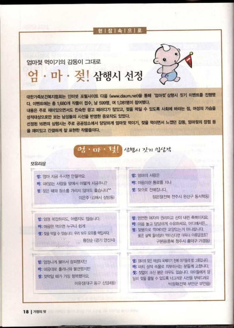 현장 속으로  엄마젖 먹이기의 감동이 그대로  엄.마. 젖 삼행시 선정  대한가족보건복지협회는 인터넷 포털사이트 다음 www.daum.net을 통해 엄마젖 삼행시 짓기 이벤트를 진행했 다. 이벤트에는 총 1680개 작품이 접수 남 599명 여 1081명이 참여했다.  내용은 주로 재미있으면서도 친숙한 광고 패러디가 많았고 젖을 먹일 수 있도록 사회에 바라는 점 여성의 가슴을 성적대상으로만 보는 남성들의 시선을 반영한 응모작도 있었다.  선정된 16편의 삼행시는 주로 공공장소에서 당당하게 엄마젖 먹이기 젖을 먹이면서 느꼈던 감동 엄마젖의 장점 등 을 재미있고 간결하게 잘 표현한 작품들이다.  엄마젖 삼행시 짓기 입상작  모유리상  엄 엄마 지금 주시면 안될까요  마 미많는 사람들 앞에서 어떻게 자금주니  젖 젖은 때와 장소를 가리지 않아도 좋습니다  이은주 김해시 삼방동   엄 엄청 복잡하지도 어렵지도 않습니다.  마 마음만 먹으면 누구나 쉽게  젖 젖을 먹일 수 있습니다. 우리 모두 모유를 먹입시다.  황잔순 경기 안산시   엄 엄청나게 불어서 창피했지만  마 마음대로 흘러나와 불편했지만  젖 젖먹일 때가 가장 행복했어요  이유정대구 동구 신암4동   엄 엄마의 사랑은  마 마음이란 통로를 지나  젖 젖으로 전해집니다.  정은정전북 전주시 완산구 동서학동  엄 엄연한 여자의 권리이고 신이 내린 축복이지요.  마 마음 놓고 당당하게 수유하세요 어디에서든...  젖 젖병으로 먹여야만 교양있는거 아니랍니다.  물론 살짝 돌아앉아 먹이신다면 더욱더 아름답겠죠  구본응충북 청주시 흥덕구 가경동  엄 엄마의 젖은 여성의 육체이기 전에 아기들의 밥 그릇입니다.  마 마치 성적 속물로 치부하시는 분들께 고합니다. 젖 젖없이 크신 분은 아무도 없습니다. 아이들에게 당 당히 젖을 물릴 수 있도록 너그러운 시선을 부탁드려요  •박정화전북 부안군 부안읍 