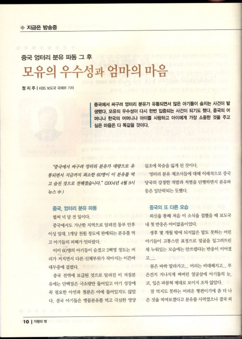 지금은 방송중  중국 엉터리 분유 파동 그 후  모유의 우수성과 엄마의 마음  정지주  KBS 보도국 국제부 기자  중국에서 싸구려 엉터리 분유가 유통되면서 많은 아기들이 숨지는 사건이 발 생했다. 모유의 우수성이 다시 한번 입증되는 사건이 되기도 했다. 중국의 어 머니나 한국의 어머니나 아이를 사랑하고 아이에게 가장 소중한 것을 주고 싶은 마음은 다 똑같을 것이다.   중국에서 싸구려 엉터리 분유가 대량으로 유 통되면서 지금까지 최소한 60명이 이 분유를 먹  고 숨진 것으로 전해졌습니다. 2004년 4월 9시  뉴스中  실조에 목숨을 잃게 된 것이다.  엉터리 분유 제조사들에 대해 이례적으로 중국 당국의 강경한 적발과 처벌을 단행하면서 분유파  동은 일단락되는 듯했다.  중국 엉터리 분유 파동  벌써 넉 달 전 일이다.  중국에서도 가난한 지역으로 알려진 동부 안후 이싱 일대 1개당 천원 정도에 판매되는 분유를 먹  고 아기들의 피해가 잇따랐다.  이미 60명의 아기들이 숨졌고 2백명 정도는 머 리가 커지면서 다른 신체부위가 작아지는 이른바 대두증에 걸렸다.  중국 전역에 보급된 것으로 알려진 이 저질분 유에는 단백질은 극소량만 들어있고 아기 성장에  꼭 필요한 아연과 철분은 아예 들어있지도 않았  다. 결국 아기들은 맹물분유를 먹고 극심한 영양  중국의 또 다른 모습  외신을 통해 처음 이 소식을 접했을 때 보도국 내 첫 반응은 어이없음이었다.  생후 몇 개월 밖에 되지않은 말도 못하는 어린 아기들이 고통스런 표정으로 얼굴을 일그러뜨린  채 누워있는 모습에는 안쓰럽다는 반응이 이어졌  고......  몸은 바싹 말라가고... 머리는 비대해지고... 부 은건지 지나치게 쪄버린 얼굴살에 아기들의 눈 코 입은 파묻혀 제대로 보이지 조차 않았다.  잘 먹지도 못하는 어려운 형편이기에 좀 더 나 은 것을 먹여보겠다고 분유를 사먹었으나 결국 피 