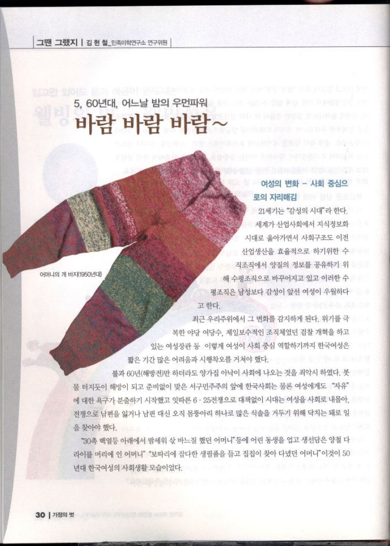 그땐 그랬지  김현철민족미학연구소 연구위원  알고만 있어도 몸과  5 60년대 어느날 밤의 우먼파워  바람 바람 바람  어머니의 개 바지1950년대  여성의 변화  사회 중심으 로의 자리매김  21세기는 감성의 시대라 한다.  세계가 산업사회에서 지식정보화  시대로 옮아가면서 사회구조도 이전 산업생산을 효율적으로 하기위한 수 직조직에서 양질의 정보를 공유하기 위  해 수평조직으로 바꾸어지고 있고 이러한 수  평조직은 남성보다 감성이 앞선 여성이 우월하다  고 한다.  최근 우리주위에서 그 변화를 감지하게 된다. 위기를 극  •복한 야당 여당수 제일보수적인 조직체였던 검찰 개혁을 하고  있는 여성장관 등 이렇게 여성이 사회 중심 역할하기까지 한국여성은  짧은 기간 많은 어려움과 시행착오를 거쳐야 했다.  불과 60년해방전만 하더라도 양가집 아낙이 사회에 나오는 것을 죄악시 하였다. 봇  물 터지듯이 해방이 되고 준비없이 맞은 서구민주주의 앞에 한국사회는 물론 여성에게도 자유 에 대한 욕구가 분출하기 시작했고 잇따른 6.25전쟁으로 대책없이 시대는 여성을 사회로 내몰아 전쟁으로 남편을 잃거나 남편 대신 오직 몸뚱아리 하나로 많은 식솔을 거두기 위해 닥치는 대로 일  을 찾아야 했다.  30촉 백열등 아래에서 밤세워 삯바느질 했던 어머니 등에 어린 동생을 업고 생선담은 양철 다 라이를 머리에 인 어머니 보따리에 잡다한 생필품을 들고 집집이 찾아 다녔던 어머니이것이 50  년대 한국여성의 사회생활 모습이었다. 