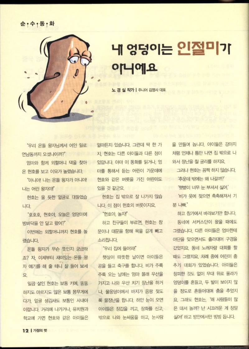 순수동화  내 엉덩이는 인절미가  아니에요  노경실 작가주니어 김영사 대표  우리 온돌 왕자님께서 어인 일로  연남동까지 오셨나이까  엄마와 함께 외할머니 댁을 찾아  온 현호를 보고 이모가 놀렸습니다.  아니야 나는 온돌 왕자가 아니야  나는 어린 왕자야  얼마든지 있습니다. 그런데 딱 한 가  지 현호는 다른 아이들과 다른 점이  있답니다. 아마 이 동화를 읽거나 엄  마를 통해서 듣는 어린이 가운데에  현호와 같은 버릇을 가진 어린이도  있을 것 같군요.  현호는 울 듯한 얼굴로 대들었습  니다.  호호호 현호야 오늘은 엉덩이에  방바닥을 안 달고 왔어  이번에는 외할머니까지 현호를 놀  렸습니다.  온돌 왕자가 무슨 뜻인지 궁금하  죠 자 이제부터 재미있는 온돌 왕  자 얘기를 해 줄 테니 잘 들어 보세  요  일곱 살인 현호는 보통 키에 뚱뚱  하지도 마르지도 않은 보통 몸무게에  다가 얼굴 생김새도 보통인 사내아  이랍니다. 거리에 나가거나 유치원과  학교에 가면 현호와 같은 아이들은   현호는 집 밖으로 잘 나가지 않습  니다. 이 점이 현호의 버릇이지요.  현호야 놀자  하고 친구들이 부르면 현호는 창 문이나 대문을 향해 목을 길게 빼고  소리칩니다.  우리 집에 들어와  햇살이 따뜻한 날이면 아이들은  공을 들고 축구를 합니다. 비가 주룩  주룩 오는 날에는 엄마 몰래 우산을  가지고 나와 우산 치기 장난을 하거  나 물웅덩이에서 바지가 옴팡 젖도  록 물장난을 합니다. 하얀 눈이 오면  아이들은 장갑을 끼고 장화를 신고  밖으로 나와 눈싸움을 하고 눈사람  을 만들며 놉니다. 아이들은 강아지  처럼 언제나 틈만 나면 집 밖으로 나  와서 장난을 칠 궁리를 하지요  그러나 현호는 꼼짝하지 않습니다.  추운데 밖에는 왜 나갈까  햇볕이 너무 눈 부셔서 싫어  비가 옷에 젖으면 축축해져서 기  분 나빠  하고 창가에서 바라보기만 합니다.  동네에 서커스단이 왔을 때에도  그랬습니다. 다른 아이들은 엄마한테  야단을 맞으면서도 졸라대어 구경을  갔었지요 동네 노래자랑 대회를 할  때도 그랬지요. 차례 중에 어린이 춤  추기 대회가 있었습니다. 아이들은  창피한 것도 없이 무대 위로 올라가  엉덩이를 흔들고 두 발이 보이지 않  을 정도로 흔들어대며 춤을 추었지  요 그래도 현호는 왜 사람들이 많  은 데서 놀까 난 시끄러운 게 정말  싫어하고 방안에서만 빙빙 돕니다. 