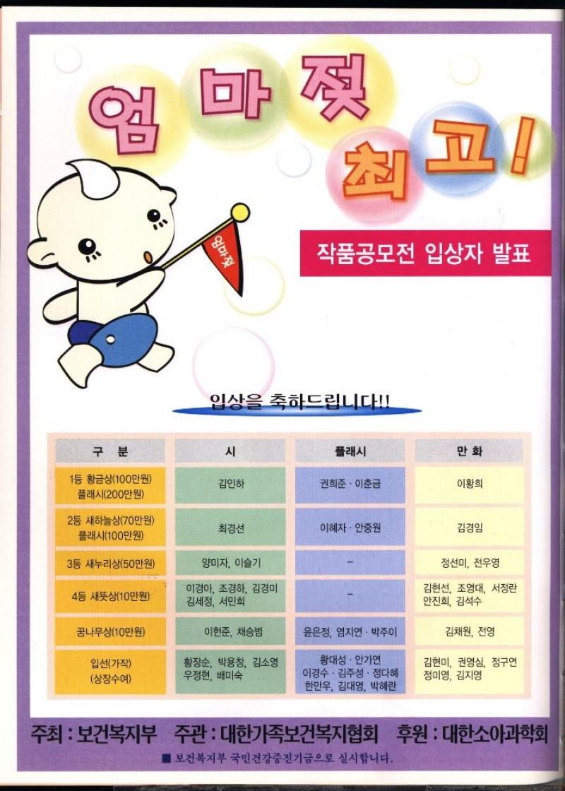 엄마젖 최고 작품공모전 입상자 발표  입상을 축하드립니다  구분  시  플래시  만화  1등 황금상100만원  김인하  권희준·이춘금  이황희  플래시200만원  2등 새하늘상70만원  최경선  이혜자 • 안중원  김경임  플래시100만원  3등 새누리상50만원  양미자 이슬기  정선미 전우영  4등 새뜻상10만원  이경아 조경하 김경미 김세정 서민희  김현선 조영대 서정란 안진희 김석수  꿈나무상10만원  이현준 채승범  윤은정 염지연·박주이  김채원 전영  입선가작  상장수여  •황장순 박용창 김소영 우정현 배미숙  황대성 · 안가연 이경수·김주성·정다혜 한만우 김대영 박혜란  김현미 권영심 정구연 정미영 김지영  주최 보건복지부 주관  대한가족보건복지협회 후원  대한소아과학회 