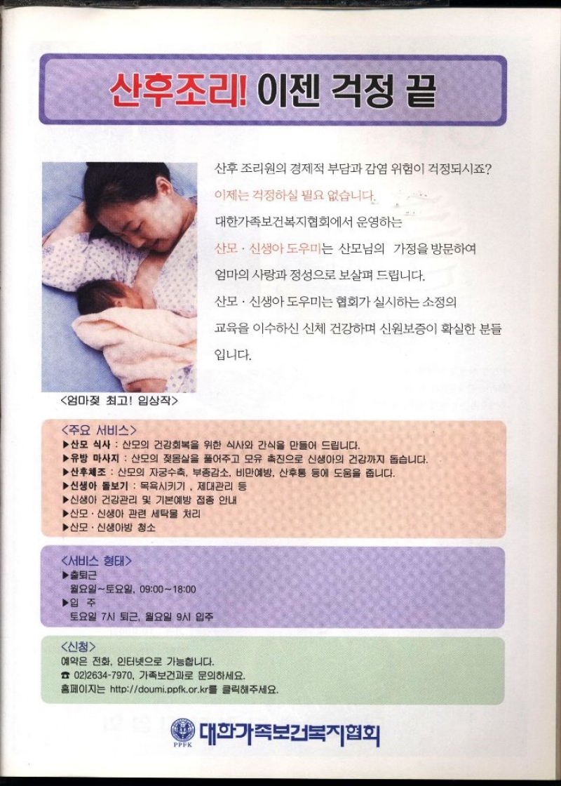 산후조리 이젠 걱정 끝  산후조리원의 경제적 부담과 감염 위험이 걱정되시죠  이제는 걱정하실 필요 없습니다.  대한가족보건복지협회에서 운영하는  산모·신생아도우미는 산모님의 가정을 방문하여  엄마의 사랑과 정성으로 보살펴 드립니다.  산모·신생아도우미는 협회가 실시하는 소정의  교육을 이수하신 신체 건강하며 신원보증이 확실한 분들  입니다.  엄마젖 최고 입상작  주요 서비스  ▶산모 식사 산모의 건강회복을 위한 식사와 간식을 만들어 드립니다.  ▶유방 마사지 산모의 젖몸살을 풀어주고 모유 촉진으로 신생아의 건강까지 돕습니다.  ▶산후체조 산모의 자궁수축 부종감소 비만예방 산후통 등에 도움을 줍니다.  ▶신생아 돌보기 목욕시키기 제대관리 등  ▶신생아 건강관리 및 기본예방 접종 안내  ▶산모·신생아 관련 세탁물 처리  ▶산모·신생아방 청소  서비스 형태  ▶출퇴근  •월요일토요일 09001800  ▶입주  토요일 7시 퇴근 월요일 9시 입주  신청  예약은 전화 인터넷으로 가능합니다.  0226347970 가족보건과로 문의하세요.  홈페이지는 httpdoumi.ppfk.or.kr를 클릭해주세요.  대한가족보건복지협회 