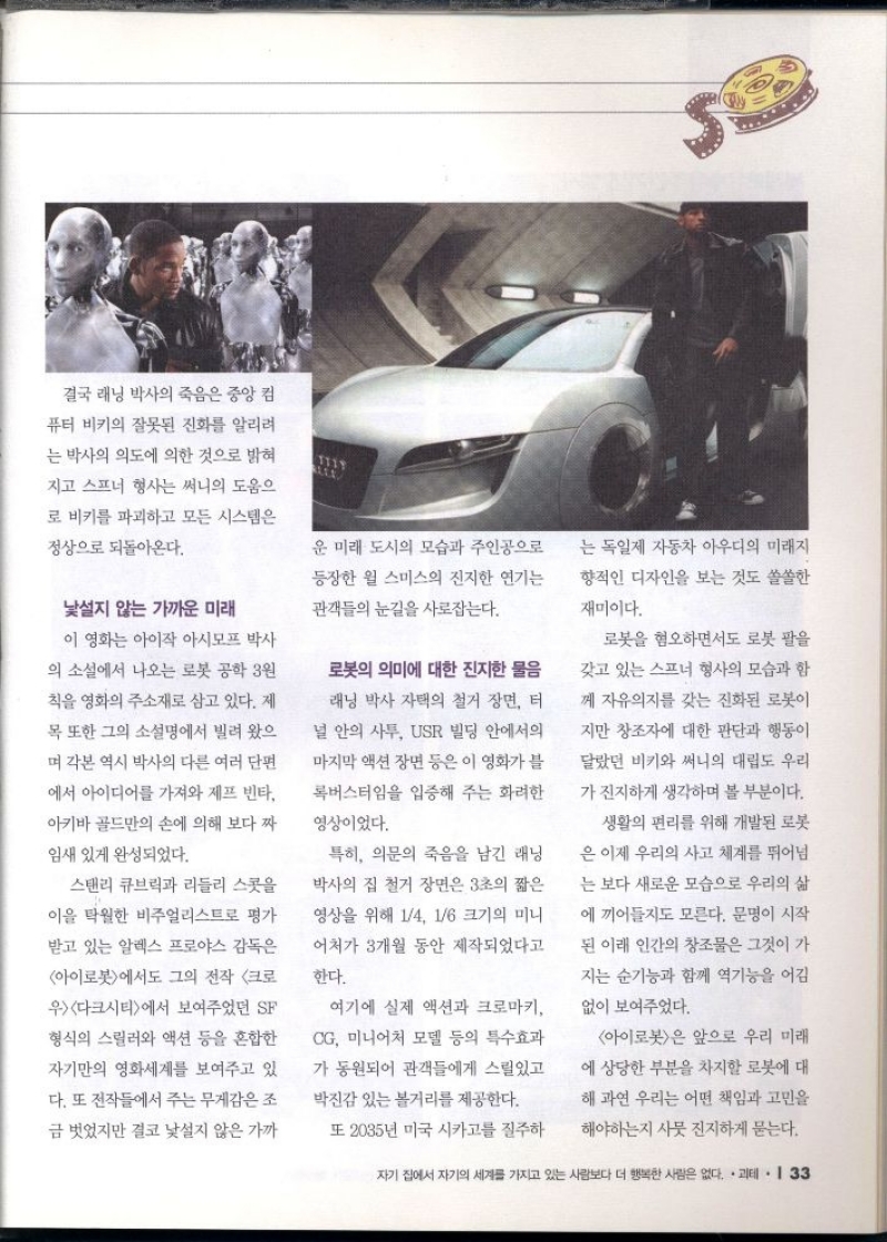 결국 래닝 박사의 죽음은 중앙 컴  퓨터 비키의 잘못된 진화를 알리려  는 박사의 의도에 의한 것으로 밝혀  지고 스프너 형사는 써니의 도움으  로 비키를 파괴하고 모든 시스템은  정상으로 되돌아온다.  낯설지 않는 가까운 미래  이 영화는 아이작 아시모프 박사  의 소설에서 나오는 로봇 공학 원  칙을 영화의 주소재로 삼고 있다. 제  목 또한 그의 소설명에서 빌려 왔으  며 각본 역시 박사의 다른 여러 단편  에서 아이디어를 가져와 제프 빈타  아키바골드만의 손에 의해 보다 짜  임새 있게 완성되었다.  스탠리 큐브릭과 리들리 스콧을  이 탁월한 비주얼리스트로 평가  받고 있는 알렉스 프로야스 감독은  아이로봇에서도 그의 전작 크로  우다크시티에서 보여주었던 SF  형식의 스릴러와 액션 등을 혼합한  자기만의 영화세계를 보여주고 있  다. 또 전작들에서 주는 무게감은 조  금 벗었지만 결코 낯설지 않은 가까  운 미래 도시의 모습과 주인공으로  등장한 윌 스미스의 진지한 연기는  관객들의 눈길을 사로잡는다.  로봇의 의미에 대한 진지한 물음  래닝 박사 자택의 철거 장면 터  널 안의 사투 USR 빌딩 안에서의  마지막 액션 장면 등은 이 영화가 블  록버스터임을 입증해 주는 화려한 영상이었다.  특히 의문의 죽음을 남긴 래닝  박사의 집 철거 장면은 3초의 짧은  영상을 위해 14 16 크기의 미니  어처가 3개월 동안 제작되었다고  한다.  여기에 실제 액션과 크로마키  CG 미니어처 모델 등의 특수효과  가 동원되어 관객들에게 스릴있고  박진감 있는 볼거리를 제공한다.  또 2035년 미국 시카고를 질주하  는 독일제 자동차 아우디의 미래지  향적인 디자인을 보는 것도 쏠쏠한  재미이다.  로봇을 혐오하면서도 로봇 팔을 갖고 있는 스프너 형사의 모습과 함  께 자유의지를 갖는 진화된 로봇이  지만 창조자에 대한 판단과 행동이  달랐던 비키와 써니의 대립도 우리  가 진지하게 생각하며 볼 부분이다.  생활의 편리를 위해 개발된 로봇  은 이제 우리의 사고 체계를 뛰어넘  는 보다 새로운 모습으로 우리의 삶  에 끼어들지도 모른다. 문명이 시작  된 이래 인간의 창조물은 그것이 가  지는 순기능과 함께 역기능을 어김  없이 보여주었다.  아이로봇은 앞으로 우리 미래  에 상당한 부분을 차지할 로봇에 대  해 과연 우리는 어떤 책임과 고민을  해야하는지 사뭇 진지하게 묻는다. 