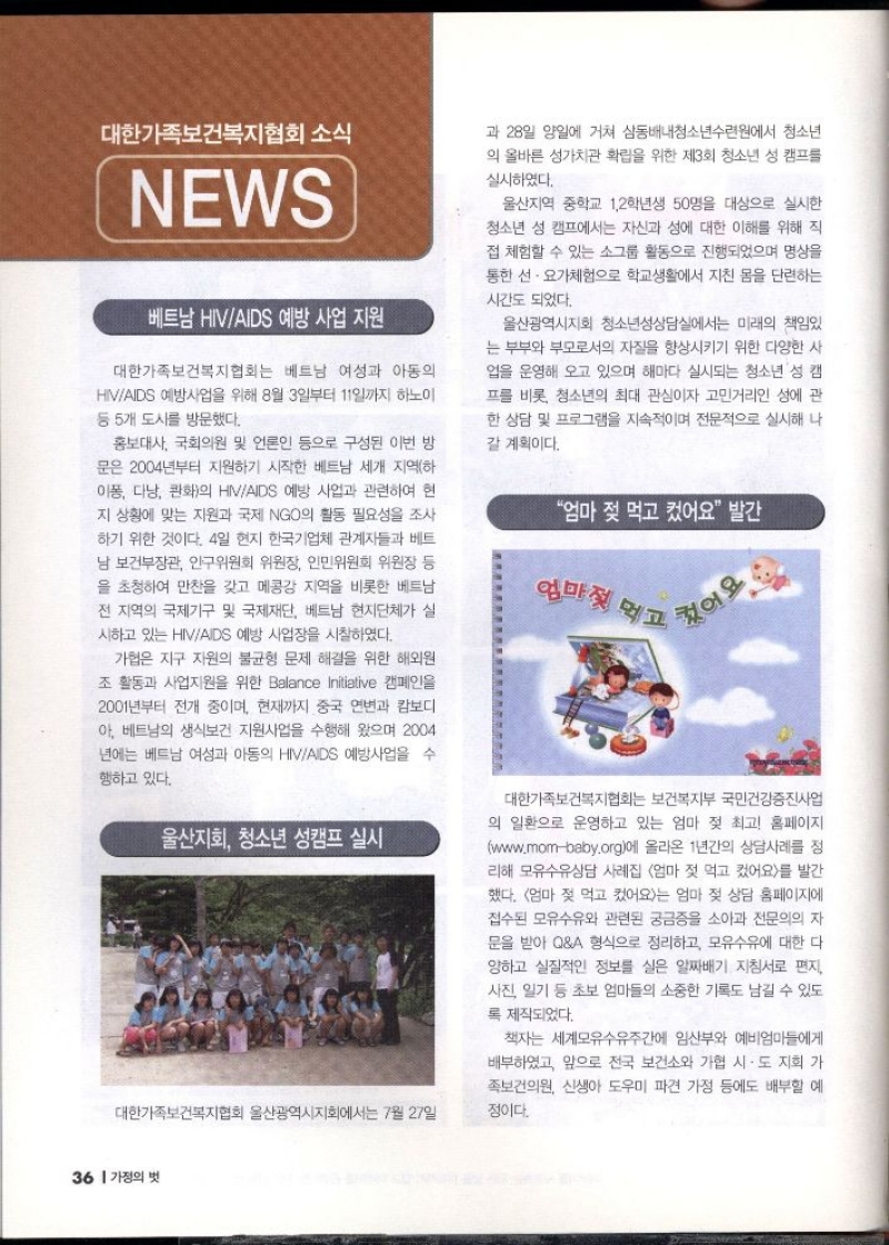 대한가족보건복지협회 소식  NEWS  베트남 HIVAIDS 예방 사업 지원  대한가족보건복지협회는 베트남 여성과 아동의  HIVAIDS 예방사업을 위해 8월 3일부터 11일까지 하노이  등 5개 도시를 방문했다.  홍보대사 국회의원 및 언론인 등으로 구성된 이번 방  문은 2004년부터 지원하기 시작한 베트남 세개 지역하 이퐁 다낭 콴화의 HIVAIDS 예방 사업과 관련하여 현 지 상황에 맞는 지원과 국제 NGO의 활동 필요성을 조사  하기 위한 것이다. 4일 현지 한국기업체 관계자들과 베트 남보건부장관 인구위원회 위원장 인민위원회 위원장 등 을 초청하여 만찬을 갖고 메콩강 지역을 비롯한 베트남  전 지역의 국제기구 및 국제재단 베트남 현지단체가 실  시하고 있는 HIVAIDS 예방 사업장을 시찰하였다.  가협은 지구 자원의 불균형 문제 해결을 위한 해외원  조 활동과 사업지원을 위한 Balance Initiative 캠페인을 2001년부터 전개 중이며 현재까지 중국 연변과 캄보디  아 베트남의 생식보건 지원사업을 수행해 왔으며 2004 1년에는 베트남 여성과 아동의 HIVAIDS 예방사업을 수  행하고 있다.  울산지회 청소년 성캠프 실시  대한가족보건복지협회 울산광역시지회에서는 7월 27일  과 28일 양일에 거쳐 삼동배내청소년수련원에서 청소년  의 올바른 성가치관 확립을 위한 제3회 청소년 성 캠프를  실시하였다.  울산지역 중학교 12학년생 50명을 대상으로 실시한 청소년 성 캠프에서는 자신과 성에 대한 이해를 위해 직  접 체험할 수 있는 소그룹 활동으로 진행되었으며 명상을  통한 선・요가체험으로 학교생활에서 지친 몸을 단련하는 시간도 되었다.  울산광역시지회 청소년성상담실에서는 미래의 책임있  는 부부와 부모로서의 자질을 향상시키기 위한 다양한 사  업을 운영해 오고 있으며 해마다 실시되는 청소년 성 캠 프를 비롯 청소년의 최대 관심이자 고민거리인 성에 관  한 상담 및 프로그램을 지속적이며 전문적으로 실시해 나  갈 계획이다.  엄마 젖 먹고 컸어요 발간  엄마젖 먹고  ・컸어요.  대한가족보건복지협회는 보건복지부 국민건강증진사업  의 일환으로 운영하고 있는 엄마 젖 최고 홈페이지 www.mombaby.org에 올라온 1년간의 상담사례를 정 리해 모유수유상담 사례집 엄마 젖 먹고 컸어요를 발간  했다. 엄마 젖 먹고 컸어요는 엄마 젖 상담 홈페이지에 접수된 모유수유와 관련된 궁금증을 소아과 전문의의 자  문을 받아 QA 형식으로 정리하고 모유수유에 대한 다 양하고 실질적인 정보를 실은 알짜배기 지침서로 편지  사진 일기 등 초보 엄마들의 소중한 기록도 남길 수 있도  록 제작되었다.  책자는 세계모유수유주간에 임산부와 예비엄마들에게 배부하였고 앞으로 전국 보건소와 가협 시·도 지회 가 족보건의원 신생아 도우미 파견 가정 등에도 배부할 예 정이다. 