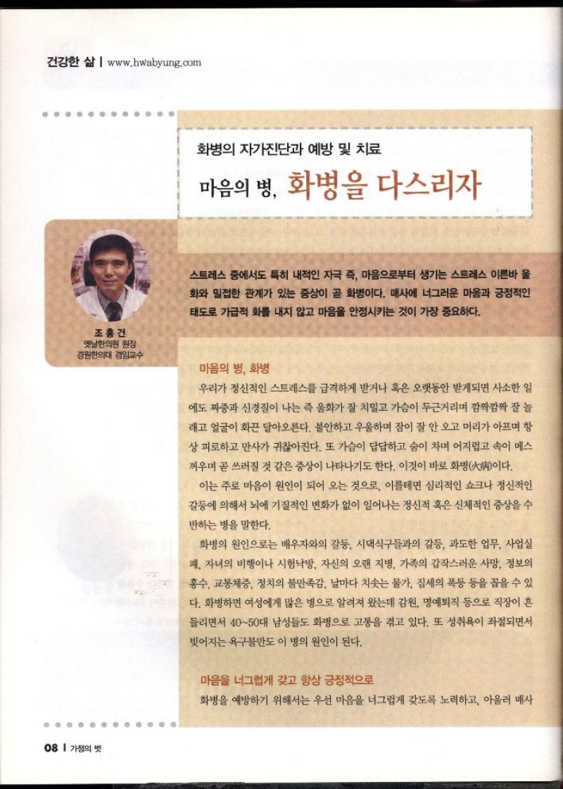 건강한 삶  www.hwabyung.com  조홍건 옛날한의원 원장 경원한의대 겸임교수   화병의 자가진단과 예방 및 치료  마음의 병 화병을 다스리자  스트레스 중에서도 특히 내적인 자극 즉 마음으로부터 생기는 스트레스 이른바 울  화와 밀접한 관계가 있는 증상이 곧 화병이다. 매사에 너그러운 마음과 긍정적인  태도로 가급적 화를 내지 않고 마음을 안정시키는 것이 가장 중요하다.  마음의 병 화병  우리가 정신적인 스트레스를 급격하게 받거나 혹은 오랫동안 받게되면 사소한 일  에도 짜증과 신경질이 나는 즉 울화가 잘 치밀고 가슴이 두근거리며 깜짝깜짝 잘 놀  래고 얼굴이 화끈 달아오른다. 불안하고 우울하며 잠이 잘 안 오고 머리가 아프며 항  상피로하고 만사가 귀찮아진다. 또 가슴이 답답하고 숨이 차며 어지럽고 속이 메스  꺼우며 곧 쓰러질 것 같은 증상이 나타나기도 한다. 이것이 바로 화병病이다.  이는 주로 마음이 원인이 되어 오는 것으로 이를테면 심리적인 쇼크나 정신적인  갈등에 의해서 뇌에 기질적인 변화가 없이 일어나는 정신적 혹은 신체적인 증상을 수  반하는 병을 말한다.  화병의 원인으로는 배우자와의 갈등 시댁식구들과의 갈등 과도한 업무 사업실  패 자녀의 비행이나 시험낙방 자신의 오랜 지병 가족의 갑작스러운 사망 정보의  홍수 교통체증 정치의 불만족감 날마다 치솟는 물가 집세의 폭등 등을 꼽을 수 있  다. 화병하면 여성에게 많은 병으로 알려져 왔는데 감원 명예퇴직 등으로 직장이 흔  들리면서 4050대 남성들도 화병으로 고통을 겪고 있다. 또 성취욕이 좌절되면서  빚어지는 욕구불만도 이 병의 원인이 된다.  마음을 너그럽게 갖고 항상 긍정적으로  화병을 예방하기 위해서는 우선 마음을 너그럽게 갖도록 노력하고 아울러 매사 