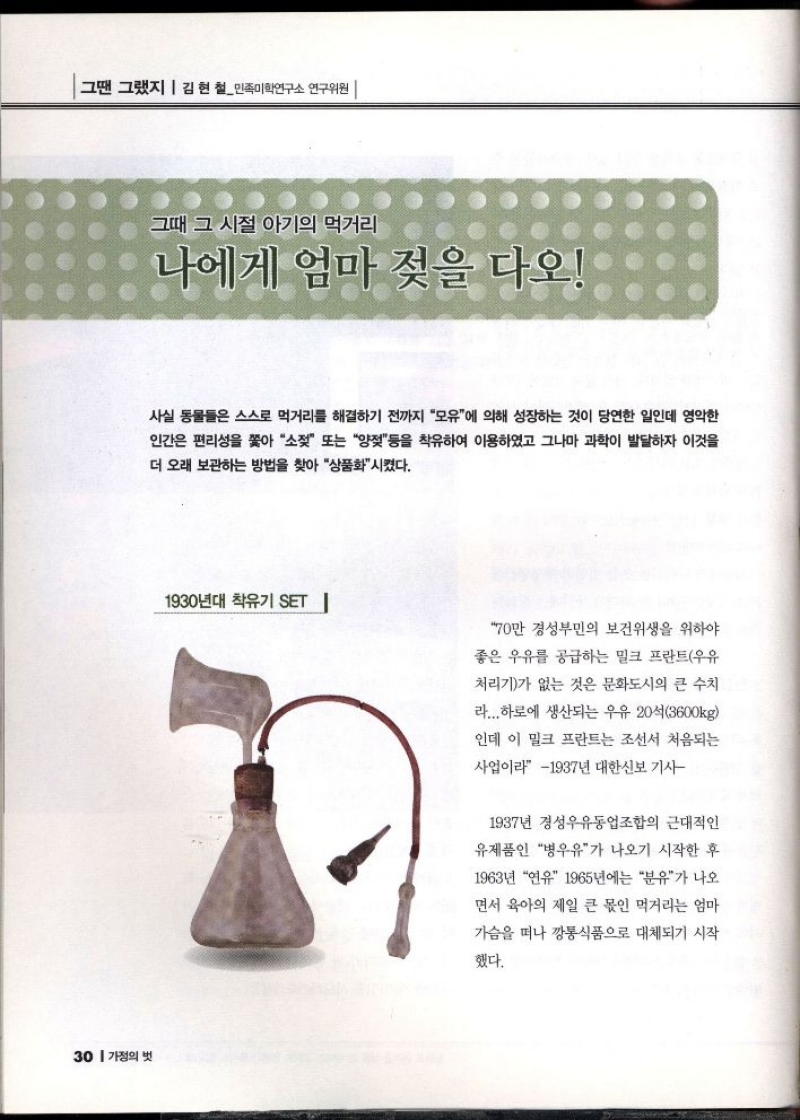 그땐 그랬지  김현철민족미학연구소 연구위원    그때 그 시절 아기의 먹거리  나에게 엄마 젖을 다오  사실 동물들은 스스로 먹거리를 해결하기 전까지 모유에 의해 성장하는 것이 당연한 일인데 영악한  인간은 편리성을 쫓아 소젖 또는 양을 착유하여 이용하였고 그나마 과학이 발달하자 이것을  더 오래 보관하는 방법을 찾아 상품화시켰다.  1930년대 착유기 SET   70만 경성부민의 보건위생을 위하  좋은 우유를 공급하는 밀크 프란트우유  처리기가 없는 것은 문화도시의 큰 수치  라... 하로에 생산되는 우유 20석3600kg  인데 이 밀크 프란트는 조선서 처음되는  사업이라 1937년 대한신보 기사  1937년 경성우유동업조합의 근대적인  유제품인 병우유가 나오기 시작한 후  1963년 연유 1965년에는 분유가 나오  면서 육아의 제일 큰 몫인 먹거리는 엄마  가슴을 떠나 깡통식품으로 대체되기 시작  했다. 