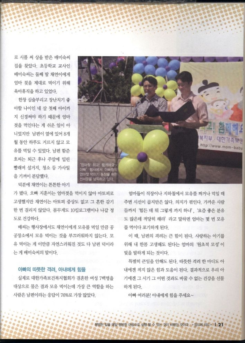 로 시를 써 상을 받은 배미숙씨  집을 찾았다. 초등학교 교사인  배미숙씨는 둘째 딸 채연이에게  엄마 젖을 제대로 먹이기 위해  육아휴직을 하고 있었다.  한창 심술부리고 장난치기 좋  아할 나이인 네 살 첫째 아이까  지 신경써야 하기 때문에 엄마  젖을 먹인다는 게 쉬운 일이 아  니었지만 남편이 옆에 있어 8개  월 동안 하루도 거르지 않고 모  유를 먹일 수 있었다. 남편 함준  호씨는 퇴근 후나 주말에 밀린  빨래며 설거지 청소 등 가사일  을 기꺼이 분담했다.  엄마젖 최고 함께해요 아빠 행사에서 아빠들의 엄마젖 먹이기 동창을 위한 선서문을 낭독하고 있다.  덕분에 채연이는 튼튼한 아기  가 됐다. 오빠 지훈이는 엄마젖을 먹이지 않아 아토피로  고생했지만 채연이는 아토피 증상도 없고 그 흔한 감기  한 번 걸리지 않았다. 몸무게도 10킬로그램이나 나갈 정  도로 건강하다.  배씨는 행사장에서도 채연이에게 모유를 먹일 만큼 공  공장소에서 모유 먹이는 것을 부끄러워하지 않는다. 모  유 먹이는 게 이만큼 자연스러워진 것도 다 남편 덕이라  는 게 배미숙씨의 말이다.  아빠의 따뜻한 격려 아내에게 힘을  고 함께해요  복지부 대한가족보면 httpwww.mombaby  엄마들이 직장이나 지하철에서 모유를 짜거나 먹일 때  주변 시선이 곱지만은 않다. 의지가 꺾인다. 가까운 사람  들까지 힘든데 뭐 그렇게 까지 하냐 요즘 좋은 분유  도 많은데 적당히 해라 라고 말하면 엄마는 몇 번 모유  를 먹이다 포기하게 된다.  이 때 남편의 격려는 큰 힘이 된다. 사랑하는 아기를  위해 내 한몸 고생해도 된다는 엄마의 원초적 모성이  빛을 발하게 되는 것이다.  특별히 큰일을 안해도 된다. 따뜻한 격려 한마디도 아  내에겐 적지 않은 힘과 도움이 된다. 결과적으로 우리 아  기에겐 그 시기 그 어떤 것과도 바꿀 수 없는 건강을 선물  하게 된다.  실제로 대한가족보건복지협회가 결혼한 여성 7백명을  대상으로 물은 결과 모유 먹이는데 가장 큰 역할을 하는  사람은 남편이라는 응답이 76로 가장 많았다.  아빠 여러분 아내에게 힘을 주세요 