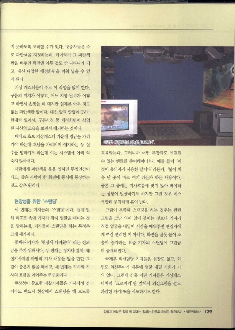 지 못하도록 조작할 수가 있다. 방송사들은 주  로 파란색을 지정하는데 카메라가 그 파란색  판을 비추면 화면엔 아무 것도 안 나타나게 되  고 대신 다양한 배경화면을 끼워 넣을 수 있  게 된다  기상 캐스터들이 주로 이 작업을 많이 한다.  구름의 위치가 어떻고 어느 지방 날씨가 어떻  고 하면서 손짓을 해 대지만 실제론 아무 것도  없는 파란색판 앞이다. 대신 앞과 양옆에 TV가  한대씩 있어서 구름사진 등 배경화면이 삽입  된 자신의 모습을 보면서 얘기하는 것이다.  때때로 초보 기상캐스터 가운데 영남을 가리  켜야 하는데 호남을 가리키며 얘기하는 등 실  수를 범하기도 하는데 이는 시스템에 아직 익  숙지 않아서다.  사람에게 파란색 옷을 입히면 투명인간이  되고 같은 사람이 한 화면에 동시에 등장하는  것도 같은 원리다.  현장성을 위한 스탠딩  세 번째는 기자들의 스탠딩이다. 쉽게 말  해리포트 속에 기자가 잠시 얼굴을 내미는 것  을 말하는데 기자들이 스탠딩을 하는 목적은  크게 세가지다.  첫째는 기자가 현장에 다녀왔다 라는 신뢰  감을 주기 위해서다. 두 번째는 정치나 경제 해  •설기사처럼 마땅히 기사 내용을 덮을 만한 그  림이 충분치 않을 때이고 세 번째는 기사와 기  사의 흐름을 이어주는 쿠션용이다  현장성이 중요한 경찰기자들은 기사작성 전  이라도 반드시 현장에서 스탠딩을 해 오도록  있다고 밝혔는  다양한 대덕판이 가능한 피카.  교육받는다. 그러니까 어떤 문장과도 연결될  수 있는 멘트를 준비해야 한다. 예를 들어 이  것이 용의자가 사용한 칼이다 라든가 불이 처  음 난 곳이 바로 여기 라든가 하는 내용이다.  물론 그 중에는 기사흐름에 맞지 않아 빼야하  는 상황이 발생하기도 하지만 그럴 경우 데스  크한테 무지하게 혼이 난다.  그림이 부족해 스탠딩을 하는 경우는 관련  그림을 그냥 의미 없이 붙이는 것보다 기자가  직접 얼굴을 내밀어 시간을 메워주면 편집자에  게 여간 편리한 게 아니다. 화면을 잘못 붙여 소  송이 증가하는 요즘 기자의 스탠딩이 그만큼  더 중요해진다.  국제부 외신담당 기자들은 현장도 없고 화  면도 외신뿐이기 때문에 얼굴 내밀 기회가 거  의 없다. 그런데 간혹 어떤 기자들은 기상캐스  터처럼 크로마키 판 앞에서 외신그림을 깔고  과감한 자기PR을 시도하기도 한다. 