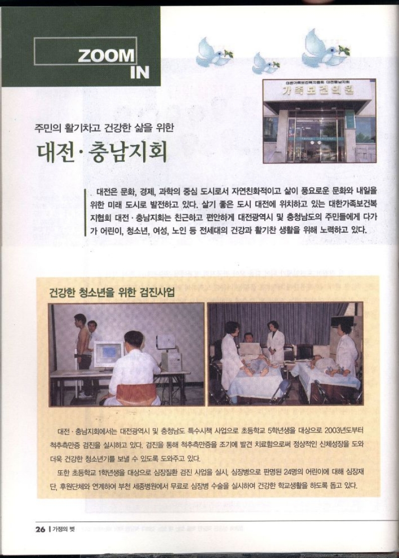 ZOOM  IN  주민의 활기차고 건강한 삶을 위한  대전·충남지회  가족보건의원  대전은 문화 경제 과학의 중심 도시로서 자연친화적이고 삶이 풍요로운 문화와 내일을 위한 미래 도시로 발전하고 있다. 살기 좋은 도시 대전에 위치하고 있는 대한가족보건복 지협회 대전·충남지회는 친근하고 편안하게 대전광역시 및 충청남도의 주민들에게 다가 가 어린이 청소년 여성 노인 등 전세대의 건강과 활기찬 생활을 위해 노력하고 있다.  건강한 청소년을 위한 검진사업  대전·충남지회에서는 대전광역시 및 충청남도 특수시책 사업으로 초등학교 5학년생을 대상으로 2003년부터 척추측만증 검진을 실시하고 있다. 검진을 통해 척추측만증을 조기에 발견 치료함으로써 정상적인 신체성장을 도와  더욱 건강한 청소년기를 보낼 수 있도록 도와주고 있다.  또한 초등학교 1학년생을 대상으로 심장질환 검진 사업을 실시 심장병으로 판명된 24명의 어린이에 대해 심장재 단 후원단체와 연계하여 부천 세종병원에서 무료로 심장병 수술을 실시하여 건강한 학교생활을 하도록 돕고 있다. 