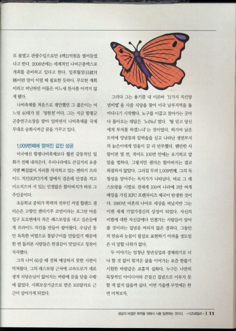 로 붐볐고 관광수입으로만 4백11억원을 벌어들였  다고 한다. 2008년에는 세계적인 나비곤충엑스포  개최를 준비하고 있다고 한다. 일취월장日月  將이란 말이 이럴 때 필요한 듯하다. 무모한 계획  이라고 비난하던 이들은 어느새 찬사를 아끼지 않  •게 됐다.  나비축제를 처음으로 제안했던 그 젊은이는 이  느덧 40대가 된 정헌천이다. 그는 지금 함평군  곤충연구소장을 맡아 일하면서 나비축제를 국제  무대로 승화시켜갈 꿈을 가꾸고 있다.  1009번째에 얻어진 값진 성공  미국에선 함평나비축제보다 훨씬 감동적인 일  화가 전해 내려온다. 우리나라에도 큰길거리 요충  •지엔 빠짐없이 자리를 차지하고 있는 켄터키 프라  이드 치킨KFC가게 앞에서 검은테 안경을 끼고  미소지으며 서 있는 인정많은 할아버지가 바로 그  주인공이다.  초등학교 중퇴가 학력의 전부인 커넬 할랜드 샌  더슨은 고향인 켄터키주 코빈이라는 조그만 마을  입구 도로변에서 작은 레스토랑을 내고 길손들에  게 프라이드 치킨을 만들어 팔아왔다. 수십년 동  안 독특한 비법으로 통닭구이를 만들었기 때문에  한번 들러본 사람들은 한결같이 맛있다고 칭찬이  자자했다.  그의 나이 65살 때 전혀 예상하지 못한 시련이  닥쳐왔다. 그의 레스토랑 근처에 고속도로가 새로  생겨 식당손님이 없어지는 바람에 문을 닫을 수밖  에 없었다. 사회보장기금으로 받은 105달러로 근  근이 살아가게 되었다.  그러다 그는 용기를 내 이른바 11가지 치킨양  념비법을 사줄 식당을 찾아 미국 남부지역을 돌  아다니기 시작했다. 노구를 이끌고 찾아가는 곳마  다 돌아오는 대답은 노No였다. 뭘 믿고 당신  에게 투자를 하겠느냐는 것이었다. 하기야 낡은  트럭에 양념통과 압력솥을 싣고 나타난 생면부지  의 늙은이에게 믿음이 갈 리 만무했다. 웬만한 사  람이면 열 번 적어도 100번 안에는 포기하고 말  았을 법하다. 그렇지만 샌더슨 할아버지는 결코  좌절하지 않았다. 그러길 무려 1009번째. 그의 독  창성을 알아주는 독지가가 나타났다. 바로 그 레  스토랑을 시발로 전세계 100여 나라에 3만 여개  매장을 가진 KFC 프랜차이즈 제국이 탄생한 것이  다. 1980년 아흔의 나이로 세상을 떠났지만 그는  이젠 세계 기업가정신의 상징이 되었다. 자신의  비법에 대한 자신감에다 언젠가는 사람들이 알아  줄 것이라는 집념을 버리지 않은 결과다. 그동안  의 한숨과 눈물이 필설로 표현하기 어려울 정도임  은 더 말할 나위가 없다.  두 이야기는 엄청난 청년실업과 경제위기로 너  •나 할 것 없이 힘겨운 삶을 이어가는 요즘 한줄기  시원한 바람같은 교훈적 실화다. 누구든 나만의  독창적인 아이디어와 끈질긴 집념으로 이루지 못  할 게 없지 않을까 싶다. 이번 가을엔 무엇에든 한  번 미쳐보자. 