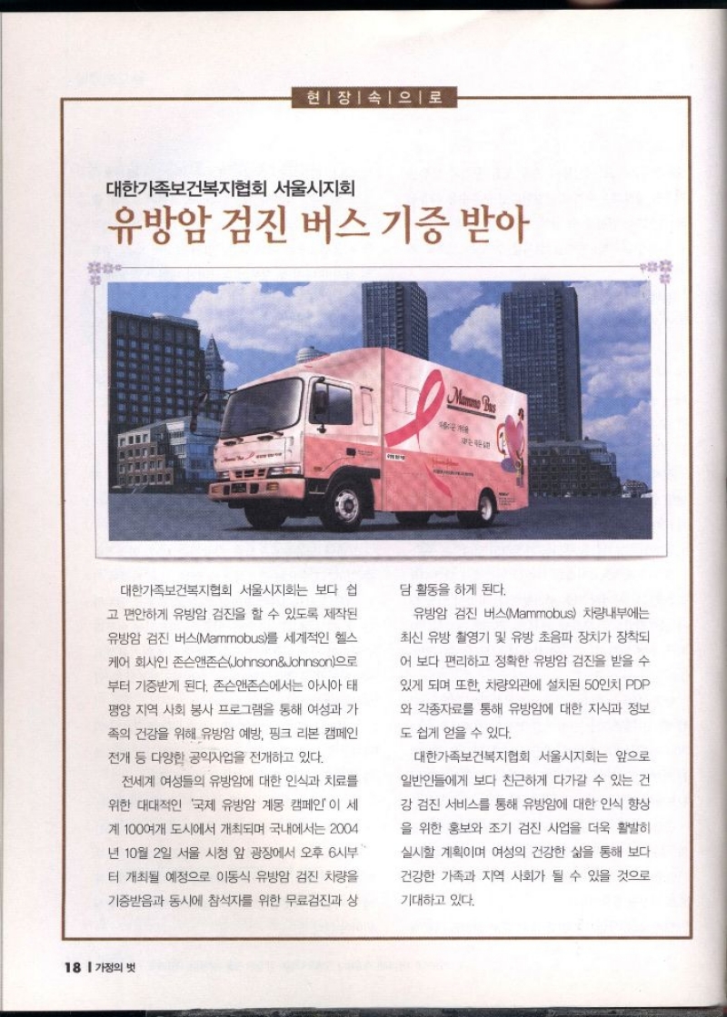 현장 속으로  대한가족보건복지협회 서울시지회  유방암 검진 버스 기증 받아   대한가족보건복지협회 서울시지회는 보다 쉽  고 편안하게 유방암 검진을 할 수 있도록 제작된  유방암 검진 버스Mammobus를 세계적인 헬스  케어 회사인 존슨앤존슨JohnsonJohnson으로  부터 기증받게 된다. 존슨앤존슨에서는 아시아 태 평양 지역 사회 봉사 프로그램을 통해 여성과 가  족의 건강을 위해 유방암 예방 핑크 리본 캠페인  전개 등 다양한 공익사업을 전개하고 있다.  전세계 여성들의 유방암에 대한 인식과 치료를  위한 대대적인 국제 유방암 계몽 캠페인이 세  계 100여개 도시에서 개최되며 국내에서는 2004  년 10월 2일 서울 시청 앞 광장에서 오후 6시부  터 개최될 예정으로 이동식 유방암 검진 차량을  기증받음과 동시에 참석자를 위한 무료검진과 상  담 활동을 하게 된다.  유방암 검진 버스Mammobus 차량내부에는  최신 유방 촬영기 및 유방 초음파 장치가 장착되  어 보다 편리하고 정확한 유방암 검진을 받을 수  있게 되며 또한 차량외관에 설치된 50인치 PDP  와 각종자료를 통해 유방암에 대한 지식과 정보  도 쉽게 얻을 수 있다.  대한가족보건복지협회 서울시지회는 앞으로  일반인들에게 보다 친근하게 다가갈 수 있는 건  강검진 서비스를 통해 유방암에 대한 인식 향상  을 위한 홍보와 조기 검진 사업을 더욱 활발히  실시할 계획이며 여성의 건강한 삶을 통해 보다  건강한 가족과 지역 사회가 될 수 있을 것으로  기대하고 있다. 