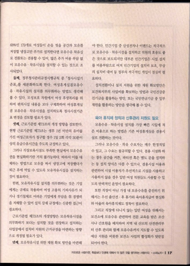 68인 179개로 여성들이 손을 씻을 공간과 모유를  저장할 냉장고만 추가로 설치한다면 모유수유 착유실 로 전환또는 겸용할 수 있어 많은 추가 비용 부담 없  이 모유수유 착유시설을 설치할 수 있는 것으로 조  사되었다.  둘째 정부청사관리규정시행규칙 중 「청사시설기  준표를 세분화하도록 한다. 여성휴게실겸모유수  유. 착유시설의 설치를 의무화하는 방법도 생각해 볼 수 있다. 모성보호 차원에서 여성 후생복리를 위  하여 편의시설 내용을 보다 구체화하여 여성휴게실  겸 모유수유 착유시설을 설치하도록 청사시설기준  표 변경을 검토할 필요가 있다.  셋째 근로기준법 제73조의 개정 방향을 검토한다.  현행 근로기준법 제73조는 생후 1년 미만의 유아  가진 여성근로자가 청구할 경우 1일 2회 각각 30분이  상의 유급수유시간을 주도록 규정하고 있다.  그러나 직장보육시설도 부족한 현실에서 모유수유  권을 현실화하기란 거의 불가능하다. 따라서 이를 대  체하는 방법으로 모유를 짜서 냉장고에 저장했다가  퇴근 후에 먹일 수 있도록 모유착유시설을 설치하는  것이 필요하다.  한편 모유착유시설 설치를 의무화하는 것은 기업 에게는 규제로 작용하여 여성 고용의 기피사유가 되  거나 경기침체로 어려운 기업에게 부담을 줘 경쟁력  을 저해할 수 있어 설치 강제 규정에는 신중한 접근이  필요하다.  근로기준법 제73조의 개정방향은 모유착유시설을 의무화하기 보다는 설치할 것을 권장하고 설치하는 사업장에서 설치비 지원의 근거규정을 마련하는 방향 으로 개정될 필요가 있다.  넷째 모유착유시설 위한 재원 확보 방안을 마련해  야 한다. 민간기업 중 삼성전자나 이랜드는 적극적으  로 모유수유 착유시설을 설치하고 직원의 호응도 좋  은 것으로 보도되지만 대부분 민간기업은 시설 설치 를 비용부담으로 여겨 민간기업의 설치비 보조 무상  의 설치비 대여 등 정부의 적극적인 개입이 절실히 필  요하다.  설치전환이나 설치 지원을 위한 재원 확보방안은  보건복지부의 사업비를 확보하는 방법과 국민건강증  진기금을 활용하는 방안 또는 국민연금기금 중 일부  재원을 활용하는 방안을 생각해 볼 수 있다.  육아 휴직제 정착과 산후관리 지원도 필요  모유수유 착유시설 설치를 가장 빠른 시일에 적  은 비용으로 하는 방법은 기존 여성휴게실을 겸용시  설로 전환하는 것이다.  그러나 모유수유 착유 수요자는 매우 한정적일  수 있고 그 수요는 불규칙할 수 있다. 겸용 시설화 하  는 경우 공간을 커튼 파티션 혹은 별도 문을 설치하  는 등 설치 양식은 다를 수 있으나 검용시설 이용과  관련하여 시설 이용자가 우선적으로 시설을 사용하고  사용하지 않을 경우 일반 여성 직원들도 사용할 수 있  도록 탄력적인 운영이 필요하다.  또한 직장이 아닌 가정 내 모유수유를 증진하기 위  해서는 우선 출산전후 휴가와 육아휴직급여 현실화  와 아울러 육아휴직제도 정착이 필요하다.  그리고 직장에 다니지 않는 일반 여성을 위해서는  보건소에 모유수유 관련하여 전문 교육을 받은 조산  사나 간호원을 배치하여 지역 내 산모의 산전관리부  터 산후 관리와 함께 모유수유까지 지도할 수 있도록  예산 지원을 비롯한 보건소 사업의 활성화가 뒷받침  되어야 한다. 