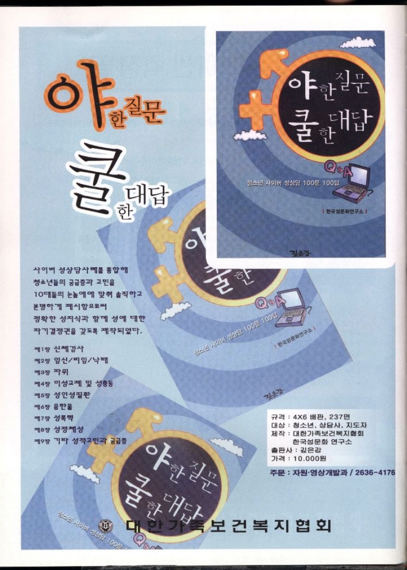  야한질문  쿨 한 대답  청소년 사이버 성상담 100문 100답  한국성문화연구소   사이버 성상담사례를 종합해  청소년들의 궁금증과 고민을  10대들의 눈높이에 맞춰 솔직하고  분명하게 제시함으로써  정확한 성지식과 함께 성에 대한  자기결정권을 갖도록 제작되었다.  제1장 신체검사  제2장 임신피임낙태  제3장 자위  제4장 이성교제 및 성충동  제5장 성인성질환  제6장 음반물  제7장 성폭력   한국성문화연구소  규격 4X6배판 237면  대상 청소년 상담사 지도자  제작 대한가족보건복지협회  한국성문화 연구소  출판사 깊은감  가격 10.000원  제8장 성정체성  제9장 기타 성적고민과 궁금증  야한질문  굴대답  주문 자원·영상개발과  26364176  보건복지협회 