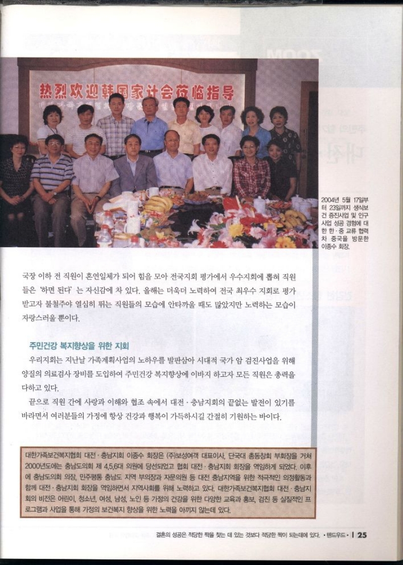 국장 이하 전 직원이 혼연일체가 되어 힘을 모아 전국지회 평가에서 우수지회에 뽑혀 직원  들은 하면 된다는 자신감에 차 있다. 올해는 더욱더 노력하여 전국 최우수 지회로 평가  받고자 불철주야 열심히 뛰는 직원들의 모습에 안타까울 때도 많았지만 노력하는 모습이  자랑스러울 뿐이다.  주민건강 복지향상을 위한 지회  우리지회는 지난날 가족계획사업의 노하우를 발판삼아 시대적 국가 암 검진사업을 위해  양질의 의료검사 장비를 도입하여 주민건강 복지향상에 이바지 하고자 모든 직원은 총력을 다하고 있다.  끝으로 직원 간에 사랑과 이해와 협조 속에서 대전·충남지회의 끝없는 발전이 있기를 바라면서 여러분들의 가정에 항상 건강과 행복이 가득하시길 간절히 기원하는 바이다.  대한가족보건복지협회 대전·충남지회 이종수 회장은 주보성여객 대표이사 단국대 총동창회 부회장을 거쳐 2000년도에는 충남도의회 제 456대 의원에 당선되었고 협회 대전·충남지회 회장을 역임하게 되었다. 이후 에 충남도의회 의장 민주평통 충남도 지역 부의장과 자문의원 등 대전 충남지역을 위한 적극적인 의정활동과 함께 대전·충남지회 회장을 역임하면서 지역사회를 위해 노력하고 있다. 대한가족보건복지협회 대전·충남지 회의 비전은 어린이 청소년 여성 남성 노인 등 가정의 건강을 위한 다양한 교육과 홍보 검진 등 실질적인 프 로그램과 사업을 통해 가정의 보건복지 향상을 위한 노력을 아끼지 않는데 있다. 