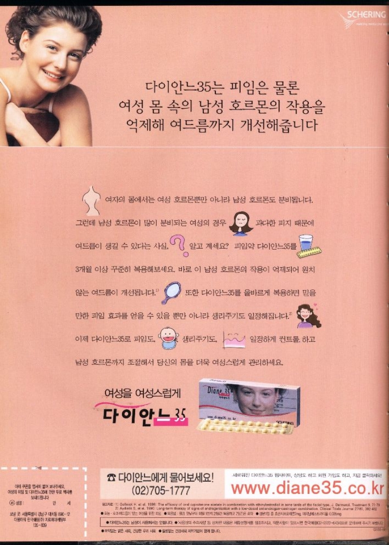 여성의 및 다이민35에 관한 무료책자  보내드립니다  6 성명  만  서  보낸곳 서울특별시 강남구 대치동 89012  한국주  135839  다이안느35는 피임은 물론  여성 몸 속의 남성 호르몬의 작용을 억제해 여드름까지 개선해줍니다  여자의 몸에서는 여성 호르몬뿐만 아니라 남성 호르몬도 분비됩니다.  그런데 남성 호르몬이 많이 분비되는 여성의 경우  과다한 피지 때문에  여드름이 생길 수 있다는 사실.  알고 계세요 피임약 다이안느35를  3개월 이상 꾸준히 복용해보세요. 바로 이 남성 호르몬의 작용이 억제되어 원치  않는 여드름이 개선됩니다.  또한 다이안느35를 올바르게 복용하면 믿을  만한 피임 효과를 얻을 수 있을 뿐만 아니라 생리주기도 일정해집니다.  이제 다이안느35로 피임도  생리주기도 일정하게 컨트롤 하고  남성 호르몬까지 조절해서 당신의 몸을 더욱 여성스럽게 관리하세요.  여성 여성스럽게  Diane 35 