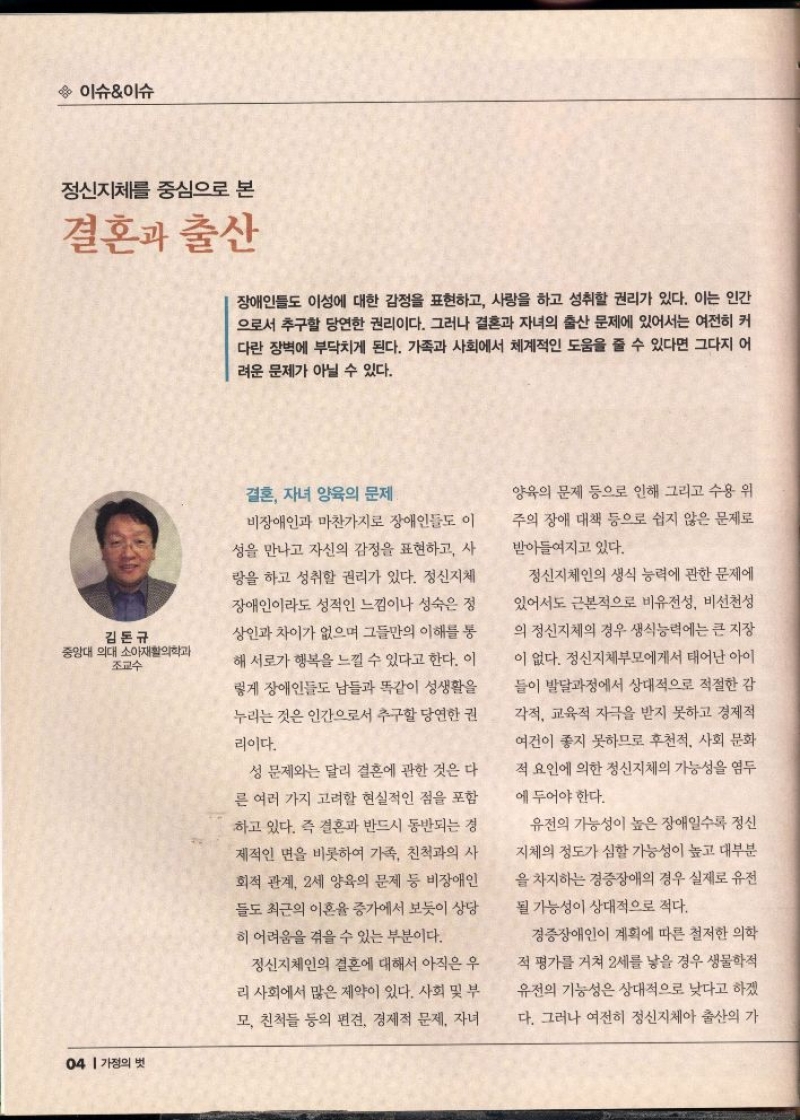 이슈이슈  정신지체를 중심으로 본  결혼과 출산  장애인들도 이성에 대한 감정을 표현하고 사랑을 하고 성취할 권리가 있다. 이는 인간 으로서 추구할 당연한 권리이다. 그러나 결혼과 자녀의 출산 문제에 있어서는 여전히 커 다란 장벽에 부닥치게 된다. 가족과 사회에서 체계적인 도움을 줄 수 있다면 그다지 어 려운 문제가 아닐 수 있다.  김돈규 중앙대 의대 소아재활의학과 조교수   결혼 자녀 양육의 문제  비장애인과 마찬가지로 장애인들도 이  성을 만나고 자신의 감정을 표현하고 사 랑을 하고 성취할 권리가 있다. 정신지체  장애인이라도 성적인 느낌이나 성숙은 정 상인과 차이가 없으며 그들만의 이해를 통 해 서로가 행복을 느낄 수 있다고 한다. 이  렇게 장애인들도 남들과 똑같이 성생활을  누리는 것은 인간으로서 추구할 당연한 권  리이다.  성 문제와는 달리 결혼에 관한 것은 다  른 여러 가지 고려할 현실적인 점을 포함  하고 있다. 즉 결혼과 반드시 동반되는 경 제적인 면을 비롯하여 가족 친척과의 사 회적 관계 2세 양육의 문제 등 비장애인 들도 최근의 이혼율 증가에서 보듯이 상당 히 어려움을 겪을 수 있는 부분이다.  정신지체인의 결혼에 대해서 아직은 우 리 사회에서 많은 제약이 있다. 사회 및 부 모 친척들 등의 편견 경제적 문제 자녀  양육의 문제 등으로 인해 그리고 수용위 주의 장애 대책 등으로 쉽지 않은 문제로  받아들여지고 있다.  정신지체인의 생식 능력에 관한 문제에  있어서도 근본적으로 비유전성 비선천성 의 정신지체의 경우 생식능력에는 큰 지장  이 없다. 정신지체부모에게서 태어난 아이  들이 발달과정에서 상대적으로 적절한 감 각적 교육적 자극을 받지 못하고 경제적 여건이 좋지 못하므로 후천적 사회 문화 적 요인에 의한 정신지체의 가능성을 염두  에 두어야 한다.  유전의 가능성이 높은 장애일수록 정신  지체의 정도가 심할 가능성이 높고 대부분 을 차지하는 경증장애의 경우 실제로 유전  될 가능성이 상대적으로 적다.  경증장애인이 계획에 따른 철저한 의학 적 평가를 거쳐 2세를 낳을 경우 생물학적 유전의 기능성은 상대적으로 낮다고 하겠 다. 그러나 여전히 정신지체아 출산의 가 