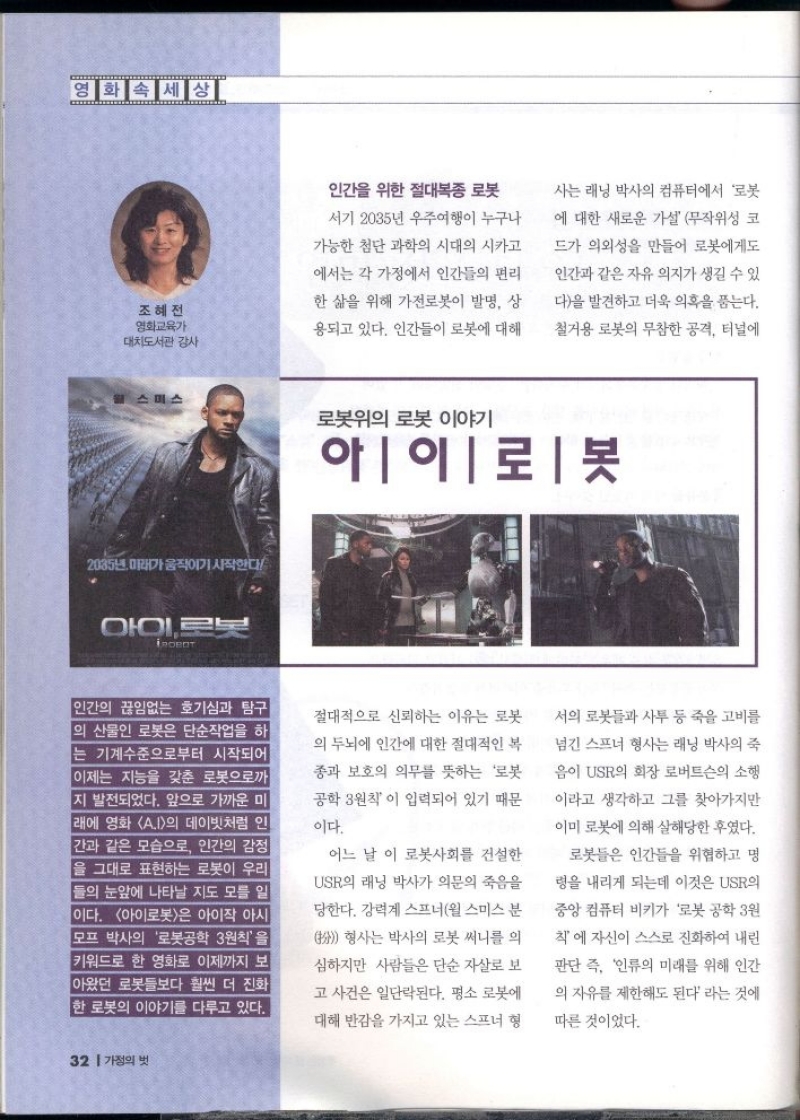 영화속세상  조혜전 영화교육가 대도서관 감사  인간을 위한 절대복종 로봇  서기 2035년 우주여행이 누구나  가능한 첨단 과학의 시대의 시카고  에서는 각 가정에서 인간들의 편리  한 삶을 위해 가전로봇이 발명 상  용되고 있다. 인간들이 로봇에 대해  사는 래닝 박사의 컴퓨터에서 로봇  에 대한 새로운 가설 무작위성 코  드가 의외성을 만들어 로봇에게도  인간과 같은 자유의지가 생길 수 있  다을 발견하고 더욱 의혹을 품는다.  철거용 로봇의 무참한 공격 터널에  미스  로봇위의 로봇 이야기  2035년 미래가 움직이기 시작한다  아이로보  ROBOT  아이로봇  인간의 끊임없는 호기심과 탐구 의 산물인 로봇은 단순작업을 하 는 기계수준으로부터 시작되어 이제는 지능을 갖춘 로봇으로까 지 발전되었다. 앞으로 가까운 미 래에 영화 A.I의 데이빗처럼 인 간과 같은 모습으로 인간의 감정 을 그대로 표현하는 로봇이 우리 들의 눈앞에 나타날 지도 모를 일  이다. 아이로봇은 아이작 아시  모프 박사의 로봇공학 3원칙을 키워드로 한 영화로 이제까지 보 아왔던 로봇들보다 훨씬 더 진화  한 로봇의 이야기를 다루고 있다.  절대적으로 신뢰하는 이유는 로봇  의 두뇌에 인간에 대한 절대적인 복  종과 보호의 의무를 뜻하는 로봇  공학 3원칙이 입력되어 있기 때문  이다.  어느 날 이 로봇사회를 건설한  USR의 래닝 박사가 의문의 죽음을  •당한다. 강력계 스프너윌 스미스 분   형사는 박사의 로봇 써니를 의  심하지만 사람들은 단순 자살로 보  고 사건은 일단락된다. 평소 로봇에  대해 반감을 가지고 있는 스프너 형  서의 로봇들과 사투 등 죽을 고비를  넘긴 스프너 형사는 래닝 박사의 죽  음이 USR의 회장 로버트슨의 소행  이라고 생각하고 그를 찾아가지만  이미 로봇에 의해 살해당한 후였다.  로봇들은 인간들을 위협하고 명  령을 내리게 되는데 이것은 USR  중앙컴퓨터 비키가 로봇공학 3원  칙에 자신이 스스로 진화하여 내린  판단 즉 인류의 미래를 위해 인간  의 자유를 제한해도 된다 라는 것에  따른 것이었다. 