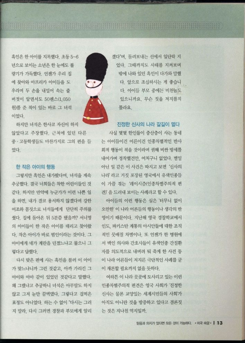 흑인은 한 아이를 지목했다. 초등56  년으로 보이는 소년은 한 눈에도 불  량기가 가득했다. 언젠가 우리 집  에 찾아와 아프리카 아이들을 도  우라며 두 손을 내밀어 속는 줄  •버젓이 알면서도 50펜스1050  원를 준 적이 있는 바로 그 녀석  이었다.  하지만 녀석은 한사코 자신이 하지  않았다고 주장했다. 근처에 있던 다른  중·고등학생들도 마찬가지로 그의 편을 들  었다.  한 작은 아이의 행동  그렇지만 흑인은 내가봤다며 녀석을 계속  추궁했다. 결국 너희들은 착한 어린이들인 것  같다. 하지만 만약에 누군가가 이런 나쁜 일  을 하면 내가 결코 용서하지 않겠다며 강한  어조와 몸짓으로 녀석들에게 단단히 주의를  줬다. 집에 돌아온 뒤 5분쯤 됐을까 서너명  의 아이들이 한 작은 아이를 데리고 찾아왔  다. 작은 아이가 바로 범인이라는 것이다. 그  아이에게 네가 계란을 던졌느냐고 물으니 그  렇다고 답했다.  다시 맞은 편에 사는 흑인을 불러 이 아이  가 맞느냐니까 그런 것같고 아까 가리킨 그  아이와 아마 같이 있었던 것같다고 말했다.  왜 그랬냐고 추궁하니 녀석은 아무말도 하지  않고 그저 눈만 끔벅댔다. 그렇다고 겁먹은  표정도 아니었다. 하는 수 없이 다시는 그러  지 말라. 다시 그러면 경찰과 부모에게 알리  겠다며 돌려보내는 선에서 일단락 지  었다. 그때까지도 사태를 지켜보며  밖에 나와 있던 흑인이 다가와 말했 다. 앞으로 조심하시는 게 좋습니  다. 아이들 부모 중에는 미친놈도  있으니까요. 무슨 짓을 저지를지  몰라요.  진정한 신사의 나라 갈길이 멀다  사실 몇몇 한인들이 중산층이 사는 동네  는 아이들이 어른이건 인종차별적인 반사  회적 행동이 적을 것이라며 권해 비싼 방세를  내어가며 정착했건만 어처구니 없었다. 별일  아닌 일 같은 이 사건은 따지고 보면 신사의  나라라고 거짓 포장된 영국에서 유색인종들  이 가끔 겪는 레이시즘인종차별주의적 편  견을 드러내 보이는 사례라고 할 수 있다.  아이들의 이런 행동은 실은 터무니 없이  오만한 이 나라 어른들의 행동이나 생각의 반  •영이기 때문이다. 지난해 영국 경찰학교에서  인도 파키스탄 계통의 아시안들에 대한 조직  적인 뭇매질 차별이나 또 언젠가 한 병원에  서 백인 의사와 간호사들이 유색인종 간질환  •자를 의도적으로 내버려 둬 죽게 한 사건 등  이 나라 어른들이 저지른 극단적인 사례를 굳  이 재론할 필요까지 없을 듯하다.  여하튼 이 나라 곳곳에 도사리고 있는 이런  인종차별주의적 편견은 영국 사회가 진정한  신사는 물론 교양있는 세계시민들의 사회가  아직도 아니란 것을 방증하고 있다고 결론짓  는 것은 지나친 억지일까. 