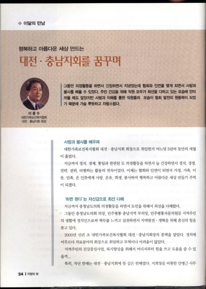 이달의 만남  행복하고 아름다운 세상 만드는  대전·충남지회를 꿈꾸며  이종수  대한가족보건복지협회  •대전·충남지회 회장  그동안 의정활동을 하면서 긴장하면서 지냈었는데 협회와 인연을 맺게 되면서 사랑과 봉사를 배울 수 있었다. 주민 건강을 위해 직원 모두가 최선을 다하고 있는 모습에 안타 까울 때도 많았지만 사랑과 이해를 통한 직원들의 모습이 협회 발전의 원동력이 되었 기 때문에 가슴 뿌듯하고 자랑스럽다.  사랑과 봉사를 배우며  대한가족보건복지협회 대전·충남지회 회장으로 취임한지 어느덧 5년여 동안의 세월  이 흘렀다.  지금까지 정치 경제 통일과 관련된 도 의정활동을 하면서 늘 긴장하면서 경직 경쟁  전략 권위 타협하는 활동의 연속이었다. 이제는 협회와 인연이 되면서 가정. 가족. 이  웃. 민족 온 인류에게 사랑 온유 희생 봉사하여 행복하고 아름다운 세상 만들기 주역  이 되겠다.   하면 된다는 자신감으로 최선 다해  지금까지 충청남도의회 의정활동을 하면서 도민을 위해서 최선을 다해왔다.  그동안 충청남도의회 의장 민주평통 충남지역 부의장 민주평통자문의원등 지역주민  의 생활에 정치인으로써 책무를 느끼고 실천하면서 지역발전 · 개혁을 위해 혼신의 힘을  쏟고 있다.  2000년 신년 초 대한가족보건복지협회 대전·충남지회장의 중책을 맡았다. 정치에  머무르다 의료분야의 회장으로 취임하고 무척이나 어려움이 많았다.  지역주민의 건강증진사업 복지향상을 위해서 어디서부터 힘을 쓰고 도움을 줄 수 있  을까...  특히 작년 한해는 대전·충남지회에 뜻 깊은 한해였다. 지회장을 비롯한 안병근 사무