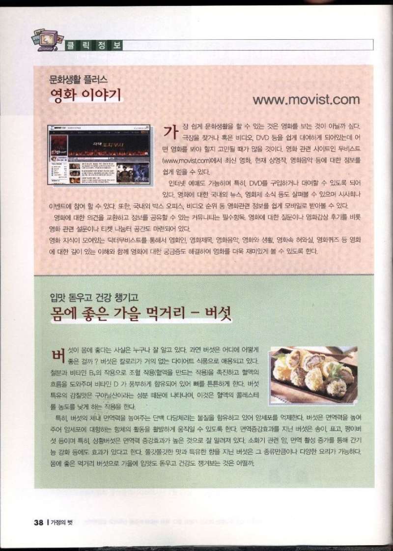 클릭 정보  문화생활 플러스  영화 이야기  가  각색 조지부시  www.movist.com  장 쉽게 문화생활을 할 수 있는 것은 영화를 보는 것이 아닐까 싶다.  극장을 찾거나 혹은 비디오 DVD 등을 쉽게 대여하게 되어있는데 어  떤 영화를 봐야 할지 고민될 때가 많을 것이다. 영화 관련 사이트인 무비스트 www.movist.com에서 최신 영화 현재 상영작 영화음악 등에 대한 정보를  쉽게 얻을 수 있다.  인터넷 예매도 가능하며 특히 DVD를 구입하거나 대여할 수 있도록 되어  있다. 영화에 대한 국내외 뉴스 영화제 소식 등도 살펴볼 수 있으며 시사회나  이벤트에 참여 할 수 있다. 또한 국내외 박스 오피스 비디오 순위 등 영화관련 정보를 쉽게 모바일로 받아볼 수 있다.  영화에 대한 의견을 교환하고 정보를 공유할 수 있는 커뮤니티는 필수항목 영화에 대한 질문이나 영화감상 후기를 비롯  영화 관련 설문이나 티켓 나눔터 공간도 마련되어 있다.  영화 지식이 모여있는 닥터무비스트를 통해서 영화인 영화제목 영화음악 영화와 생활 영화속 허와실 영화퀴즈 등 영화  에 대한 깊이 있는 이해와 함께 영화에 대한 궁금증도 해결하여 영화를 더욱 재미있게 볼 수 있도록 한다.  입맛 돋우고 건강 챙기고  몸에 좋은 가을 먹거리  버섯  버  셋이 몸에 좋다는 사실은 누구나 잘 알고 있다. 과연 버섯은 어디에 어떻게  좋은 걸까 버섯은 칼로리가 거의 없는 다이어트 식품으로 애용되고 있다.  철분과 비타민 B의 작용으로 조혈 작용혈액을 만드는 작용을 촉진하고 혈액의  흐름을 도와주며 비타민D가 풍부하게 함유되어 있어 뼈를 튼튼하게 한다. 버섯  특유의 감칠맛은 구아닐산이라는 성분 때문에 나타나며 이것은 혈액의 콜레스테  롤 농도를 낮게 하는 작용을 한다.  특히 버섯의 체내 면역력을 높여주는 단백 다당체라는 물질을 함유하고 있어 암세포를 억제한다. 버섯은 면역력을 높여 주어 암세포에 대항하는 항체의 활동을 활발하게 움직일 수 있도록 한다. 면역증강효과를 지닌 버섯은 송이 표고 팽이버 섯 등이며 특히 상황버섯은 면역력 증강효과가 높은 것으로 잘 알려져 있다. 소화기 관련 암 면역 활성 증가를 통해 간기 능 강화 등에도 효과가 있다고 한다. 쫄깃쫄깃한 맛과 특유한 향을 지닌 버섯은 그 종류만큼이나 다양한 요리가 가능하다.  몸에 좋은 먹거리 버섯으로 가을에 입맛도 돋우고 건강도 챙겨보는 것은 어떨까. 