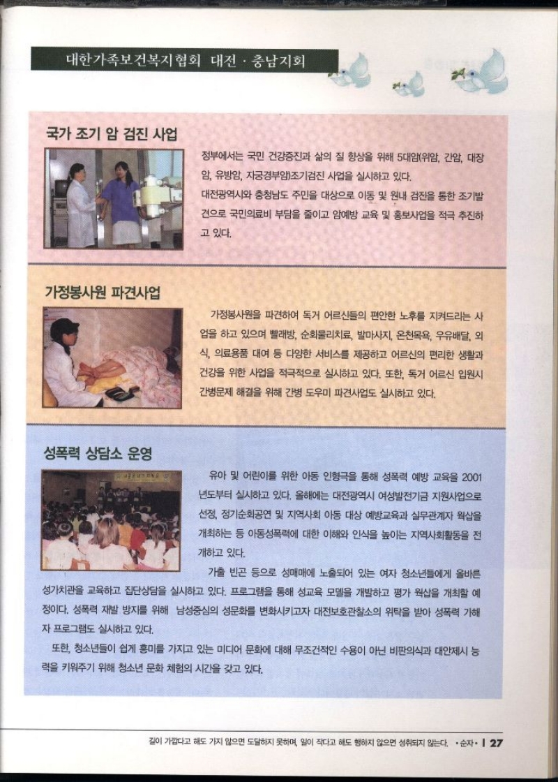 대한가족보건복지협회 대전·충남지회  국가 조기 암 검진 사업  정부에서는 국민 건강증진과 삶의 질 향상을 위해 5대암위암 간암 대장  암 유방암 자궁경부암조기검진 사업을 실시하고 있다.  가정봉사원 파견사업  대전광역시와 충청남도 주민을 대상으로 이동 및 원내 검진을 통한 조기발  견으로 국민의료비 부담을 줄이고 암예방 교육 및 홍보사업을 적극 추진하  고 있다.  가정봉사원을 파견하여 독거 어르신들의 편안한 노후를 지켜드리는 사  업을 하고 있으며 빨래방 순회물리치료 발마사지 온천목욕 우유배달 외  식 의료용품 대여 등 다양한 서비스를 제공하고 어르신의 편리한 생활과  건강을 위한 사업을 적극적으로 실시하고 있다. 또한 독거 어르신 입원시 간병문제 해결을 위해 간병 도우미 파견사업도 실시하고 있다.  성폭력 상담소 운영  유아 및 어린이를 위한 아동 인형극을 통해 성폭력 예방 교육을 2001  년도부터 실시하고 있다. 올해에는 대전광역시 여성발전기금 지원사업으로  선정 정기순회공연 및 지역사회 아동 대상 예방교육과 실무관계자 웍샵을  개최하는 등 아동성폭력에 대한 이해와 인식을 높이는 지역사회활동을 전  개하고 있다.  가출 빈곤 등으로 성매매에 노출되어 있는 여자 청소년들에게 올바른  성가치관을 교육하고 집단상담을 실시하고 있다. 프로그램을 통해 성교육 모델을 개발하고 평가 웍샵을 개최할 예  •정이다. 성폭력 재발 방지를 위해 남성중심의 성문화를 변화시키고자 대전보호관찰소의 위탁을 받아 성폭력 가해  자 프로그램도 실시하고 있다.  또한 청소년들이 쉽게 흥미를 가지고 있는 미디어 문화에 대해 무조건적인 수용이 아닌 비판의식과 대안제시 능 력을 키워주기 위해 청소년 문화 체험의 시간을 갖고 있다. 
