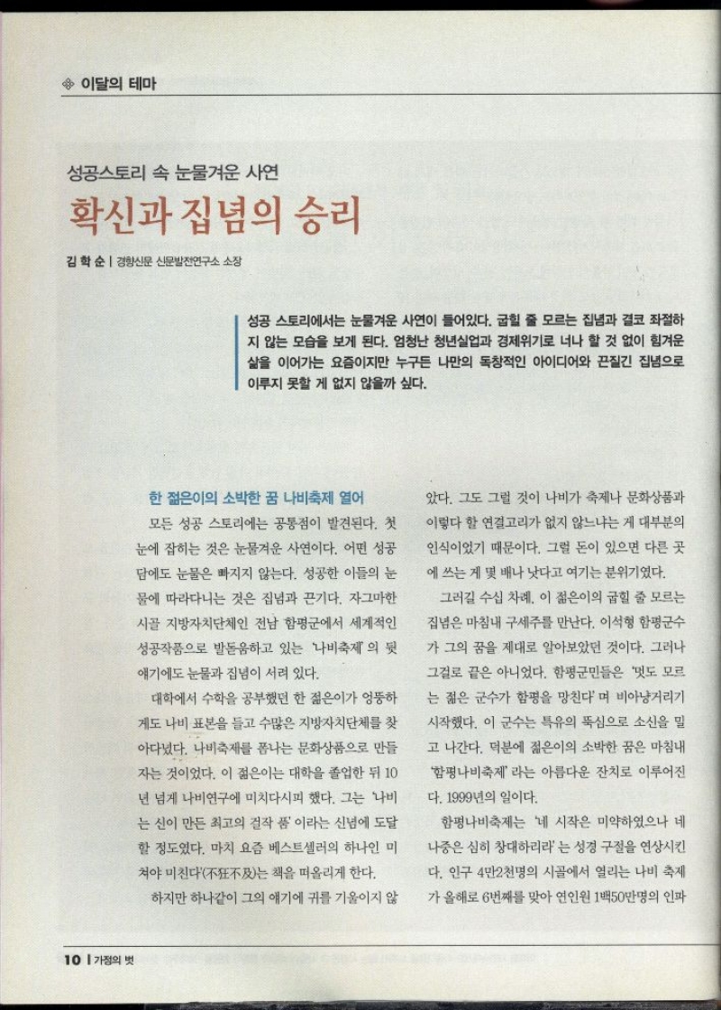  이달의 테마  성공스토리 속 눈물겨운 사연  확신과 집념의 승리  김학순  경향신문 신문발전연구소 소장   성공 스토리에서는 눈물겨운 사연이 들어있다. 굽힐 줄 모르는 집념과 결코 좌절하 지 않는 모습을 보게 된다. 엄청난 청년실업과 경제위기로 너나 할 것 없이 힘겨운 삶을 이어가는 요즘이지만 누구든 나만의 독창적인 아이디어와 끈질긴 집념으로 이루지 못할 게 없지 않을까 싶다.  한 젊은이의 소박한 꿈 나비축제 열어  모든 성공 스토리에는 공통점이 발견된다. 첫  눈에 잡히는 것은 눈물겨운 사연이다. 어떤 성공  담에도 눈물은 빠지지 않는다. 성공한 이들의 눈  물에 따라다니는 것은 집념과 끈기다. 자그마한  시골 지방자치단체인 전남 함평군에서 세계적인 성공작품으로 발돋움하고 있는 나비축제의 뒷  얘기에도 눈물과 집념이 서려 있다.  대학에서 수학을 공부했던 한 젊은이가 엉뚱하  게도 나비 표본을 들고 수많은 지방자치단체를 찾  아다녔다. 나비축제를 폽나는 문화상품으로 만들  자는 것이었다. 이 젊은이는 대학을 졸업한 뒤 10  년 넘게 나비연구에 미치다시피 했다. 그는 나비 는 신이 만든 최고의 걸작품 이라는 신념에 도달  할 정도였다. 마치 요즘 베스트셀러의 하나인 미  •쳐야 미친다不及는 책을 떠올리게 한다.  하지만 하나같이 그의 얘기에 귀를 기울이지 않  았다. 그도 그럴 것이 나비가 축제나 문화상품과  이렇다 할 연결고리가 없지 않느냐는 게 대부분의  인식이었기 때문이다. 그럴 돈이 있으면 다른 곳 에 쓰는 게 몇 배나 낫다고 여기는 분위기였다.  그러길 수십 차례. 이 젊은이의 굽힐 줄 모르는  집념은 마침내 구세주를 만난다. 이석형 함평군수  가 그의 꿈을 제대로 알아보았던 것이다. 그러나  그걸로 끝은 아니었다. 함평군민들은 멋도 모르  는 젊은 군수가 함평을 망친다며 비아냥거리기  시작했다. 이 군수는 특유의 뚝심으로 소신을 밀  고 나간다. 덕분에 젊은이의 소박한 꿈은 마침내  함평나비축제라는 아름다운 잔치로 이루어진  다. 1999년의 일이다.  함평나비축제는 네 시작은 미약하였으나 네  나중은 심히 창대하리라는 성경 구절을 연상시킨  다. 인구 4만2천명의 시골에서 열리는 나비 축제  가 올해로 6번째를 맞아 연인원 1백50만명의 인파 
