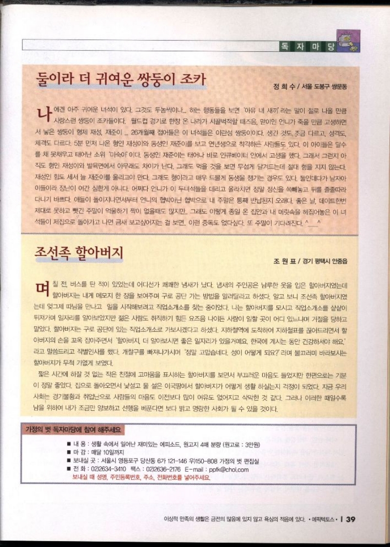 독자마당  둘이라 더 귀여운 쌍둥이 조카   정희수서울 도봉구 쌍문동  나에겐 아주 귀여운 녀석이 있다. 그것도 두놈씩이나... 하는 행동들을 보면 아유 내 새끼 라는 말이 절로 나올 만큼 사랑스런 쌍둥이 조카들이다. 월드컵 경기로 한창 온 나라가 시끌벅적할 때즈음 맏이인 언니가 죽을 만큼 고생하면 서 낳은 쌍둥이 형제 재성 재준이 26개월째 접어들은 이 녀석들은 이란성 쌍둥이이다. 생긴 것도 조금 다르고 성격도 체격도 다르다. 5분 먼저 나온 형인 재성이와 동생인 재준이를 보고 연년생으로 착각하는 사람들도 있다. 이 아이들은 딜수 를 채 못채우고 태어난 소위 미숙아이다. 동생인 재준이는 태어나 바로 인큐베이터 안에서 고생을 했다. 그래서 그런지 아 직도 형인 재성이와 발육면에서 아무래도 차이가 난다. 그래도 먹을 것을 보면 무섭게 달려드는데 절대 형을 지지 않는다. 재성인 힘도 세서 늘 재준이를 울리고야 만다. 그래도 형이라고 매우 드물게 동생을 챙기는 경우도 있다. 둘인데다가 남자아 이들이 장난이 여간 심한게 아니다. 어쩌다 언니가 이 두녀석들을 데리고 올라치면 정말 정신을 쏙빼놓고 뒤를 졸졸따라 다니기 바쁘다. 애들이 돌이지나면서부터 언니의 협박아닌 협박으로 내 주말은 통째 반납된지 오래다. 좋은 날 데이트한번 제대로 못하고 뺏긴 주말이 억울하기 짝이 없을때도 많지만 그래도 이렇게 종일 온 집안과 내 머릿속을 헤집어놓은 이 녀 석들이 제집으로 돌아가고 나면 금새 보고싶어지는 걸 보면 이런 중독도 없다싶다. 또 주말이 기다려진다. 스 A  조선족 할아버지  조원표 경기 평택시 안중읍  전 버스트 적이 있었는데 어디선가 쾌쾌한 냄새가 섰다. 냄새의 주인공은 납부한 옷을 입은 할아버지였는데  할아버지는 내게 메모지 한 장을 보여주며 구로공단 가는 방법을 알려달라고 하셨다. 알고 보니 조선족 할아버지였 는데 엊그제 따님을 만나고 일을 시작해보려고 직업소개소를 찾는 중이었다. 나는 할아버지를 모시고 직업소개소를 샅샅이 뒤져가며 일자리를 알아보았지만 젊은 사람도 취직하기 힘든 요즈음 나이든 사람이 일할 곳이 어디 있느냐며 거절을 당하고 맡았다. 할아버지는 구로공단에 있는 직업소개소로 가보시겠다고 하셨다. 지하철역에 도착하여 지하철표를 끊어드리면서 할 아버지의 손을 꼬옥 잡아주면서 할아버지 더 알아보시면 좋은 일자리가 있을거예요. 한국에 계시는 동안 건강하셔야 해요 라고 말씀드리고 작별인사를 했다. 개찰구를 빠져나가시며 정말 고맙습네다. 성이 어떻게 되요 라며 물끄러미 바라보시는 할아버지가 무척 가엾게 보였다.  짧은 시간에 하잘 것 없는 작은 친절에 고마움을 표시하는 할아버지를 보면서 부끄러운 마음도 들었지만 한편으로는 기분 이 정말 좋았다. 집으로 돌아오면서 낯설고 물 설은 이국땅에서 할아버지가 어떻게 생활 하실는지 걱정이 되었다. 지금 우리 사회는 경기불황과 취업난으로 사람들의 마음도 이전보다 많이 여유도 없어지고 삭막한 것 같다. 그러나 이러한 때일수록 남을 위하여 내가 조금만 양보하고 선행을 베푼다면 보다 밝고 명랑한 사회가 될 수 있을 것이다.  가정의 벗 독자마당에 참여 해주세요  ■ 내 용  생활 속에서 일어난 재미있는 에피소드 원고지 4매 분량 원고료 3만원  ■ 마감 매달 10일까지  ■ 보내실 곳 서울시 영등포구 당산동 6가 121146 우150808 가정의 벗 편집실  ■전화  0226343410 팩스 0226362176 Email pptkchol.com  보내실 때 성명 주민등록번호 주소 전화번호를 넣어주세요. 