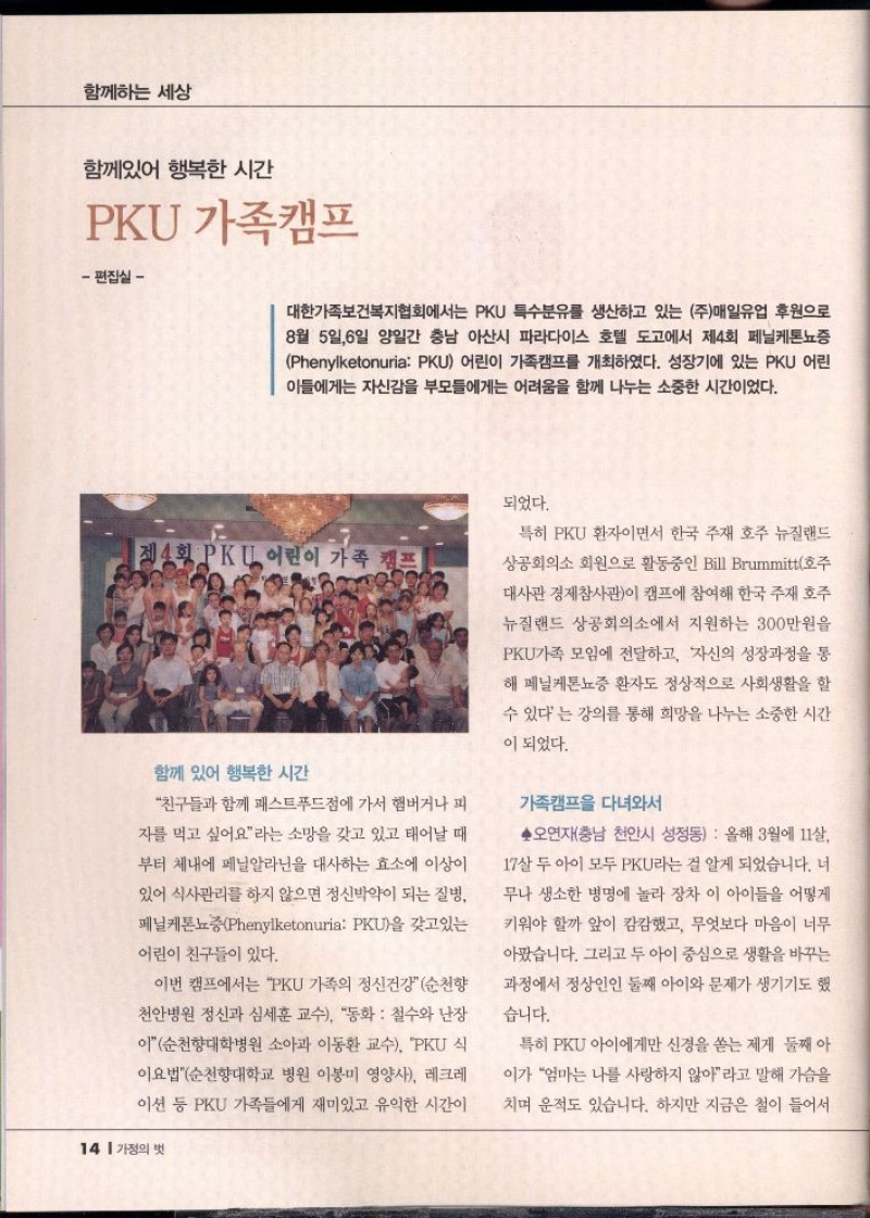 함께하는 세상  함께있어 행복한 시간  PKU 가족캠프  편집실   대한가족보건복지협회에서는 PKU 특수분유를 생산하고 있는 주매일유업 후원으로 8월 5일6일 양일간 충남 아산시 파라다이스 호텔 도고에서 제4회 페닐케톤뇨증 Phenylketonuria PKU 어린이 가족캠프를 개최하였다. 성장기에 있는 PKU 어린 이들에게는 자신감을 부모들에게는 어려움을 함께 나누는 소중한 시간이었다.  제4회 PKL 어린이 가족 캠프  함께 있어 행복한 시간  친구들과 함께 패스트푸드점에 가서 햄버거나 피  자를 먹고 싶어요라는 소망을 갖고 있고 태어날 때  부터 체내에 페닐알라닌을 대사하는 효소에 이상이  있어 식사관리를 하지 않으면 정신박약이 되는 질병  페닐케톤뇨증Phenylketonuria PKU을 갖고있는  어린이 친구들이 있다.  이번 캠프에서는 PKU 가족의 정신건강 순천향  천안병원 정신과 심세훈 교수 동화  철수와 난장  이 순천향대학병원 소아과 이동환 교수 PKU식  이요법순천향대학교 병원 이봉미 영양사 레크레  이션 등 PKU 가족들에게 재미있고 유익한 시간이  되었다.  특히 PKU 환자이면서 한국 주재 호주 뉴질랜드  상공회의소 회원으로 활동중인 Bill Brummitt호주  대사관 경제참사관이 캠프에 참여해 한국 주재 호주  뉴질랜드 상공회의소에서 지원하는 300만원을  PKU가족 모임에 전달하고 자신의 성장과정을 통  해 페닐케톤뇨증 환자도 정상적으로 사회생활을 할  수 있다는 강의를 통해 희망을 나누는 소중한 시간  이 되었다.  가족캠프 다녀와서  ◆오연재충남 천안시 성정동 올해 3월에 11살  17살 두 아이 모두 PKU라는 걸 알게 되었습니다. 너  무나 생소한 병명에 놀라 장차 이 아이들을 어떻게  키워야 할까 앞이 캄캄했고 무엇보다 마음이 너무  아팠습니다. 그리고 두 아이 중심으로 생활을 바꾸는  과정에서 정상인인 둘째 아이와 문제가 생기기도 했  습니다.  특히 PKU 아이에게만 신경을 쏟는 제게 둘째 아  이가 엄마는 나를 사랑하지 않아라고 말해 가슴을  치며 운적도 있습니다. 하지만 지금은 철이 들어서 