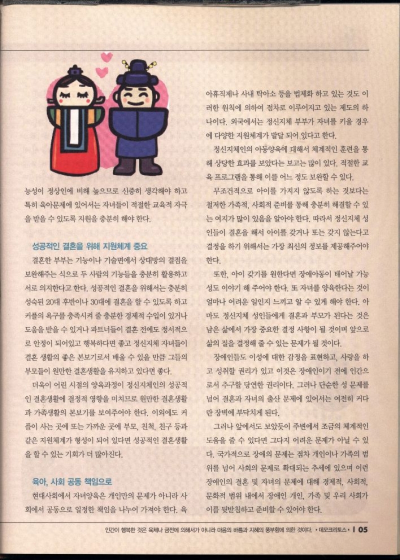 능성이 정상인에 비해 높으므로 신중히 생각해야 하고  특히 육아문제에 있어서는 자녀들이 적절한 교육적 자극  을 받을 수 있도록 지원을 충분히 해야 한다.  성공적인 결혼을 위해 지원체계 중요  결혼한 부부는 기능이나 기술면에서 상대방의 결점을  보완해주는 식으로 두 사람의 기능들을 충분히 활용하고  서로 의지한다고 한다. 성공적인 결혼을 위해서는 충분히  성숙된 20대 후반이나 30대에 결혼을 할 수 있도록 하고  커플의 욕구를 충족시켜 줄 충분한 경제적 수입이 있거나  도움을 받을 수 있거나 파트너들이 결혼 전에도 정서적으  로 안정이 되어있고 행복하다면 좋고 정신지체 자녀들이  결혼 생활의 좋은 본보기로서 배울 수 있을 만큼 그들의  부모들이 원만한 결혼생활을 유지하고 있다면 좋다.  더욱이 어린 시절의 양육과정이 정신지체인의 성공적  인 결혼생활에 결정적 영향을 미치므로 원만한 결혼생활  과 가족생활의 본보기를 보여주어야 한다. 이외에도 커  플이 사는 곳에 또는 가까운 곳에 부모 친척 친구 등과  같은 지원체계가 형성이 되어 있다면 성공적인 결혼생활  을 할 수 있는 기회가 더 많아진다.  육아 사회 공동 책임으로  현대사회에서 자녀양육은 개인만의 문제가 아니라 사  회에서 공동으로 일정한 책임을 나누어 가져야 한다. 육  아휴직제나 사내 탁아소 등을 법제화 하고 있는 것도 이  •러한 원칙에 의하여 점차로 이루어지고 있는 제도의 하  나이다. 외국에서는 정신지체 부부가 자녀를 키울 경우  에 다양한 지원체계가 발달되어 있다고 한다.  정신지체인의 아동양육에 대해서 체계적인 훈련을 통  해 상당한 효과를 보았다는 보고는 많이 있다. 적절한 교  육 프로그램을 통해 이를 어느 정도 보완할 수 있다.  무조건적으로 아이를 가지지 않도록 하는 것보다는  철저한 가족적 사회적 준비를 통해 충분히 해결할 수 있  는 여지가 많이 있음을 알아야 한다. 따라서 정신지체 성  인들이 결혼을 해서 아이를 갖거나 또는 갖지 않는다고  결정을 하기 위해서는 가장 최신의 정보를 제공해주어야  한다.  또한 아이 갖기를 원한다면 장애아동이 태어날 가능  성도 이야기 해 주어야 한다. 또 자녀를 양육한다는 것이  얼마나 어려운 일인지 느끼고 알 수 있게 해야 한다. 아  마도 정신지체 성인들에게 결혼과 부모가 된다는 것은  남은 삶에서 가장 중요한 결정 사항이 될 것이며 앞으로  삶의 질을 결정해 줄 수 있는 문제가 될 것이다.  장애인들도 이성에 대한 감정을 표현하고 사랑을 하  고 성취할 권리가 있고 이것은 장애인이기 전에 인간으  로서 추구할 당연한 권리이다. 그러나 단순한 성 문제를  넘어 결혼과 자녀의 출산 문제에 있어서는 여전히 커다  란 장벽에 부닥치게 된다.  그러나 앞에서도 보았듯이 주변에서 조금의 체계적인  도움을 줄 수 있다면 그다지 어려운 문제가 아닐 수 있  다. 국가적으로 장애의 문제는 점차 개인이나 가족의 범  위를 넘어 사회의 문제로 확대되는 추세에 있으며 이런  장애인의 결혼 및 자녀의 문제에 대해 경제적 사회적  문화적 범위 내에서 장애인 개인 가족 및 우리 사회가  이를 뒷받침하고 준비할 수 있어야 한다. 