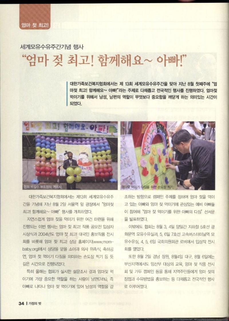 엄마 젖 최고  세계모유수유주간기념 행사  엄마 젖 최고 함께해요 아빠  대한가족보건복지협회에서는 제 13회 세계모유수유주간을 맞아 지난 8월 첫째주에 엄 마젖 최고 함께해요 아빠라는 주제로 다채롭고 전국적인 행사를 진행하였다. 엄마젖 먹이기를 위해서 남성 남편의 역할이 무엇보다 중요함을 깨닫게 하는 의미있는 시간이 되었다.  미친 최고 함께해요. 아파  협회 박길수 부회장의 개회사  대한가족보건복지협회에서는 제13회 세계모유수유주  간을 기념해 지난 8월 2일 서울역 앞 광장에서 엄마젖  최고 함께해요 아빠 행사를 개최하였다.  자연스럽게 엄마 젖을 먹이기 위한 여건 마련을 위해  진행되는 이번 행사는 엄마 젖 최고 작품 공모전 입상자  시상식과 2004년도 엄마 젖 최고 대국민 홍보작품 전시  회를 비롯해 엄마 젖 최고 상담 홈페이지www.mom  baby.org에서 상담을 맡을 소아과 의사 위촉식 축하공  연 엄마 젖 먹이기 다짐을 의미하는 손도장 찍기 등 뜻  깊은 시간으로 진행되었다.  특히 올해는 협회가 실시한 설문조사 결과 엄마젖 먹  이기에 가장 중요한 역할을 하는 사람이 남편74 즉  아빠로 나타나 엄마 젖 먹이기에 있어 남성의 역할을 강  엄마젖 먹이기 다짐을 위한 손도장 찍기  조하는 방향으로 캠페인 주제를 정하여 엄마 젖을 먹이  고 있는 아빠와 엄마 젖 먹이기에 관심있는 예비 아빠들  이 참여해 엄마 젖 먹이기를 위한 아빠의 다짐 선서문  을 발표하였다.  이밖에도 협회는 8월 3 4일 양일간 지하철 5호선 광  화문역 모유수유실과 5 6일 7호선 고속버스터미널역 모  유수유실 4 5 6일 국회의원회관 로비에서 입상작 전시 화를 열었다.  또한 8월 2일 경남 창원 8월4일 대구 8월 6일에는  부산지역에서도 임산부 대상의 교육 엄마 젖 작품 전시  회 및 가두 캠페인 등을 통해 지역주민들에게 엄마 젖의  장점과 수유방법을 홍보하는 등 다채롭고 전국적인 행사  로 이루어졌다. 