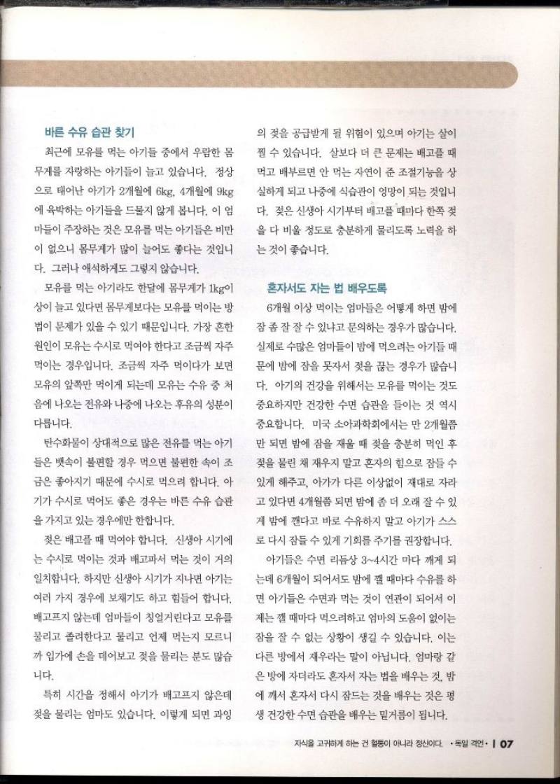 바른 수유 습관 찾기  최근에 모유를 먹는 아기들 중에서 우람한 몸  무게를 자랑하는 아기들이 늘고 있습니다. 정상 으로 태어난 아기가 2개월에 6kg 4개월에 9kg  에 육박하는 아기들을 드물지 않게 봅니다. 이 엄  마들이 주장하는 것은 모유를 먹는 아기들은 비만  이 없으니 몸무게가 많이 늘어도 좋다는 것입니  다. 그러나 애석하게도 그렇지 않습니다.  모유를 먹는 아기라도 한달에 몸무게가 1kg이  상이 늘고 있다면 몸무게보다는 모유를 먹이는 방  법이 문제가 있을 수 있기 때문입니다. 가장 흔한  원인이 모유는 수시로 먹여야 한다고 조금씩 자주  먹이는 경우입니다. 조금씩 자주 먹이다가 보면  모유의 앞쪽만 먹이게 되는데 모유 수유 중 처  음에 나오는 전유와 나중에 나오는 후유의 성분이  다릅니다.  탄수화물이 상대적으로 많은 전유를 먹는 아기  들은 뱃속이 불편할 경우 먹으면 불편한 속이 조  금은 좋아지기 때문에 수시로 먹으려 합니다. 아  기가 수시로 먹어도 좋은 경우는 바른 수유 습관  을 가지고 있는 경우에만 한합니다.  젖은 배고플 때 먹여야 합니다. 신생아 시기에  는 수시로 먹이는 것과 배고파서 먹는 것이 거의  일치합니다. 하지만 신생아 시기가 지나면 아기는  여러가지 경우에 보채기도 하고 힘들어 합니다.  배고프지 않는데 엄마들이 칭얼거린다고 모유를  물리고 졸려한다고 물리고 언제 먹는지 모르니  까 입가에 손을 데어보고 젖을 물리는 분도 많습  니다.  특히 시간을 정해서 아기가 배고프지 않은데  젖을 물리는 엄마도 있습니다. 이렇게 되면 과잉  의 젖을 공급받게 될 위험이 있으며 아기는 살이  찔 수 있습니다. 살보다 더 큰 문제는 배고플 때  먹고 배부르면 안 먹는 자연이 준 조절기능을 상  실하게 되고 나중에 식습관이 엉망이 되는 것입니  다. 젖은 신생아 시기부터 배고플 때마다 한쪽 젖  을 다 비울 정도로 충분하게 물리도록 노력을 하  는 것이 좋습니다.  혼자서도 자는 법 배우도록  6개월 이상 먹이는 엄마들은 어떻게 하면 밤에  잠 좀 잘 잘 수 있냐고 문의하는 경우가 많습니다.  실제로 수많은 엄마들이 밤에 먹으려는 아기들 때  문에 밤에 잠을 못자서 젖을 끊는 경우가 많습니  다. 아기의 건강을 위해서는 모유를 먹이는 것도  중요하지만 건강한 수면 습관을 들이는 것 역시  중요합니다. 미국 소아과학회에서는 만 2개월쯤  만 되면 밤에 잠을 재울 때 젖을 충분히 먹인 후  젖을 물린 채 재우지 말고 혼자의 힘으로 잠들 수  있게 해주고 아가가 다른 이상없이 재대로 자라  고 있다면 4개월쯤 되면 밤에 좀 더 오래 잘 수 있  게 밤에 깬다고 바로 수유하지 말고 아기가 스스 로 다시 잠들 수 있게 기회를 주기를 권장합니다.  아기들은 수면 리듬상 34시간 마다 깨게 되  는데 6개월이 되어서도 밤에 깰 때마다 수유를 하  면 아기들은 수면과 먹는 것이 연관이 되어서 이  제는 깰 때마다 먹으려하고 엄마의 도움이 없이는  잠을 잘 수 없는 상황이 생길 수 있습니다. 이는  다른 방에서 재우라는 말이 아닙니다. 엄마랑 같  은 방에 자더라도 혼자서 자는 법을 배우는 것 밤  에 깨서 혼자서 다시 잠드는 것을 배우는 것은 평  생 건강한 수면 습관을 배우는 밑거름이 됩니다. 