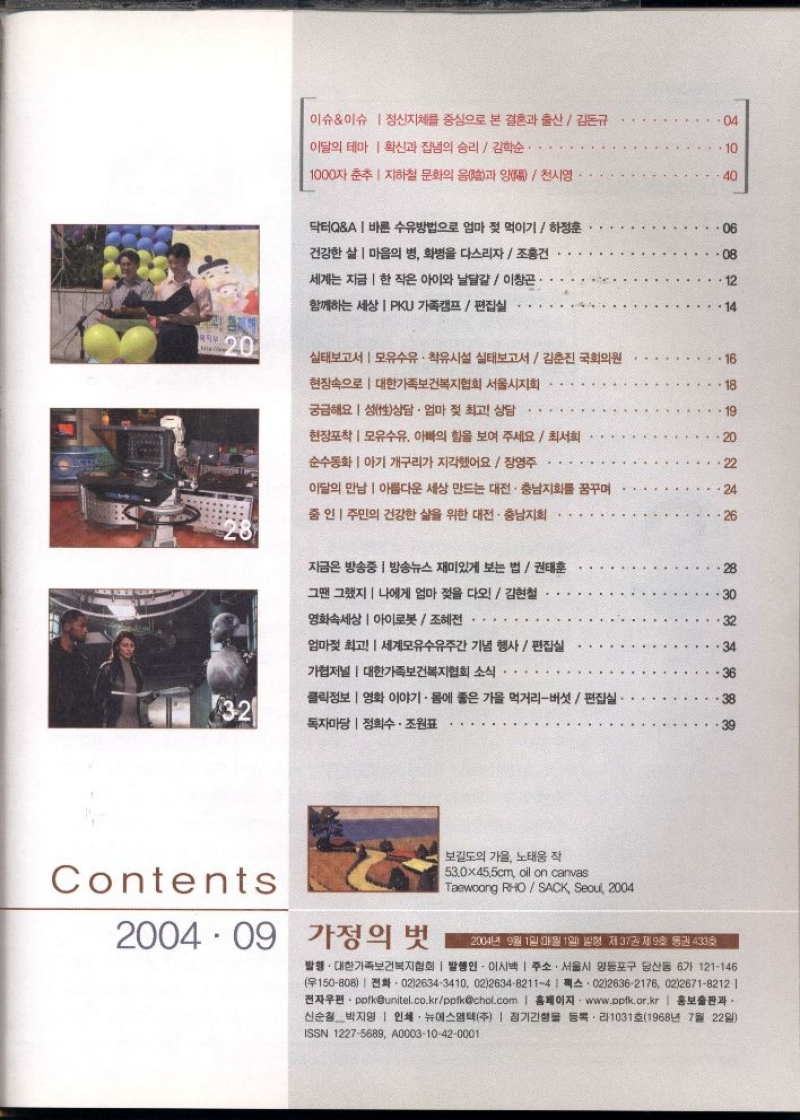 이슈이슈 정신지체를 중심으로 본 결혼과 출산김돈규  04  이달의 테마 확신과 집념의 승리  김학순.  10  1000자 춘추 지하철 문화의 음과 양천시영  40  닥터QA바른 수유방법으로 엄마 젖 먹이기하정훈  건강한 삶 마음의 병 화병을 다스리자  조홍건  세계는 지금 한 작은 아이와 날달걀 이창곤·  06  08  12  함께하는 세상 PKU 가족캠프  편집실  Ma  20  실태보고서  모유수유 착유시설 실태보고서  김춘진 국회의원  현장속으로  대한가족보건복지협회 서울시지회  18  궁금해요 성性상담 · 엄마 젖 최고 상담  현장포착 모유수유 아빠의 힘을 보여 주세요  최서희  20  순수동화아기 개구리가 지각했어요 장영주  이달의 만남  아름다운 세상 만드는 대전충남지회를 꿈꾸며  24  줌인 주민의 건강한 삶을 위한 대전·충남지회  26  지금은 방송중  방송뉴스 재미있게 보는 법  권태훈  그땐 그랬지  나에게 엄마 젖을 다오  김현철  영화속세상  아이로봇  조혜전  엄마젖 최고 세계모유수유주간 기념 행사편집실  가협저널  대한가족보건복지협회 소식  32  클릭정보 영화 이야기. 몸에 좋은 가을 먹거리버섯편집실  독자마당  정희수. 조원표  Contents  2004 09  가정의 벗  보길도의 가을 노태웅 작  530x45.5cm oil on canvas  Taewoong RHOSACK Seoul 2004  2004년 9월 1일 매월 1일 발형 제37권 제9호 통권 433호  발행. 대한가족보건복지협회  발행인 이시백  주소. 서울시 영등포구 당산동 6가 121146 150808 02126343410 022634821141 0226362176 0226718212   •전자우편ppfkunitel.co.krppfkchol.com  홈페이지 www.ppfk.or.kr  홍보출판과 신순철 박지영  인쇄 뉴에스엠텍주  정기간행물 등록・라1031호1968년 7월 22일  ISSN 12275689 A000310420001 