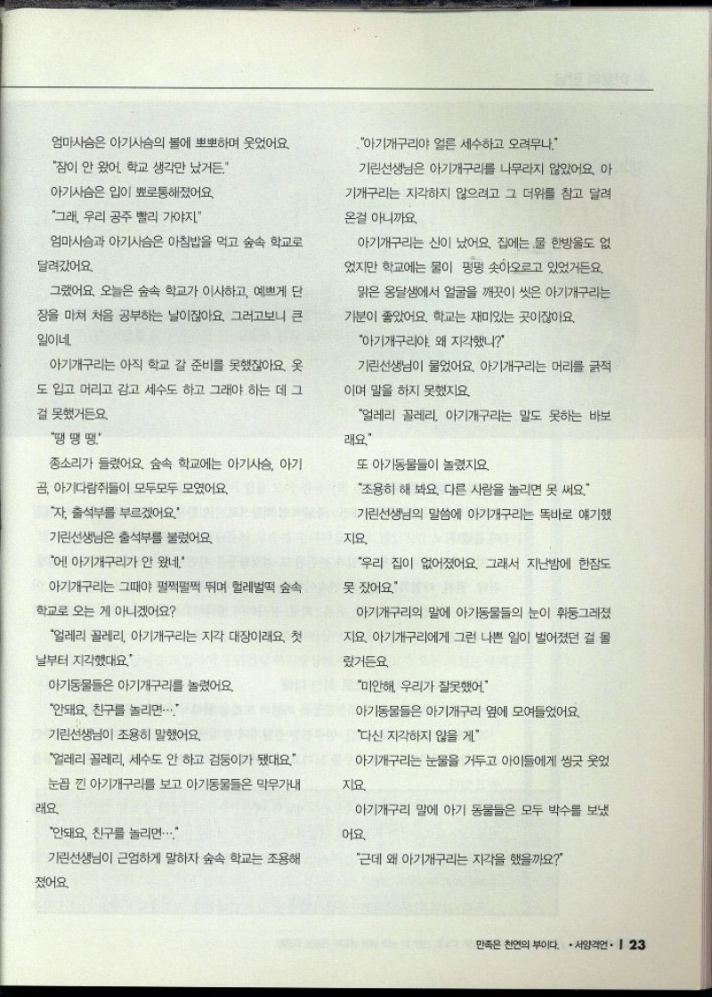 엄마사슴은 아기사슴의 볼에 뽀뽀하며 웃었어요.  잠이 안 왔어. 학교 생각만 났거든.  아기사슴은 입이 뾰로통해졌어요.  그래 우리 공주 빨리 가야지  엄마사슴과 아기사슴은 아침밥을 먹고 숲속 학교로  달려갔어요.  그랬어요 오늘은 숲속 학교가 이사하고 예쁘게 단  장을 마쳐 처음 공부하는 날이잖아요. 그러고보니 큰  일이네.  아기개구리는 아직 학교 갈 준비를 못했잖아요. 옷  도 입고 머리고 감고 세수도 하고 그래야 하는 데 그  걸 못했거든요.  땡땡땡  종소리가 들렸어요. 숲속 학교에는 아기사슴 아기  자 출석부를 부르겠어요.  곰 아기다람쥐들이 모두모두 모였어요.  기린선생님은 출석부를 불렀어요  에 아기개구리가 안 왔네.  아기개구리는 그때야 펄쩍펄쩍 뛰며 헐레벌떡 숲속  얼레리 꼴레리 아기개구리는 지각 대장이래요. 첫  학교로 오는 게 아니겠어요  날부터 지각했대요  아기동물들은 아기개구리를 놀렸어요.  안돼요. 친구를 놀리면  기린선생님이 조용히 말했어요.  얼레리 꼴레리 세수도 안 하고 검둥이가 됐대요  눈꼽 낀 아기개구리를 보고 아기동물들은 막무가내  래요  안돼요 친구를 놀리면...  아기개구리야 얼른 세수하고 오려무나.  기린선생님은 아기개구리를 나무라지 않았어요. 아  기개구리는 지각하지 않으려고 그 더위를 참고 달려  온걸 아니까요.  아기개구리는 신이 났어요 집에는 물 한방울도 없  었지만 학교에는 물이 펑펑 솟아오르고 있었거든요.  맑은 옹달샘에서 얼굴을 깨끗이 씻은 아기개구리는  기분이 좋았어요. 학교는 재미있는 곳이잖아요.  아기개구리야. 왜 지각했니  기린선생님이 물었어요. 아기개구리는 머리를 긁적  이며 말을 하지 못했지요.  얼레리 꼴레리 아기개구리는 말도 못하는 바보  래요  또 아기동물들이 놀렸지요.  조용히 해 봐요. 다른 사람을 놀리면 못 써요.  기린선생님의 말씀에 아기개구리는 똑바로 얘기했  지요.  우리 집이 없어졌어요. 그래서 지난밤에 한잠도  못 잤어요  아기개구리의 말에 아기동물들의 눈이 휘둥그레졌  지요. 아기개구리에게 그런 나쁜 일이 벌어졌던 걸 몰  랐거든요  미안해 우리가 잘못했어  아기동물들은 아기개구리 옆에 모여들었어요.  다신 지각하지 않을게.  아기개구리는 눈물을 거두고 아이들에게 씽긋 웃었  지요  아기개구리 말에 아기 동물들은 모두 박수를 보냈  어요.  기린선생님이 근엄하게 말하자 숲속 학교는 조용해  졌어요.  근데 왜 아기개구리는 지각을 했을까요 