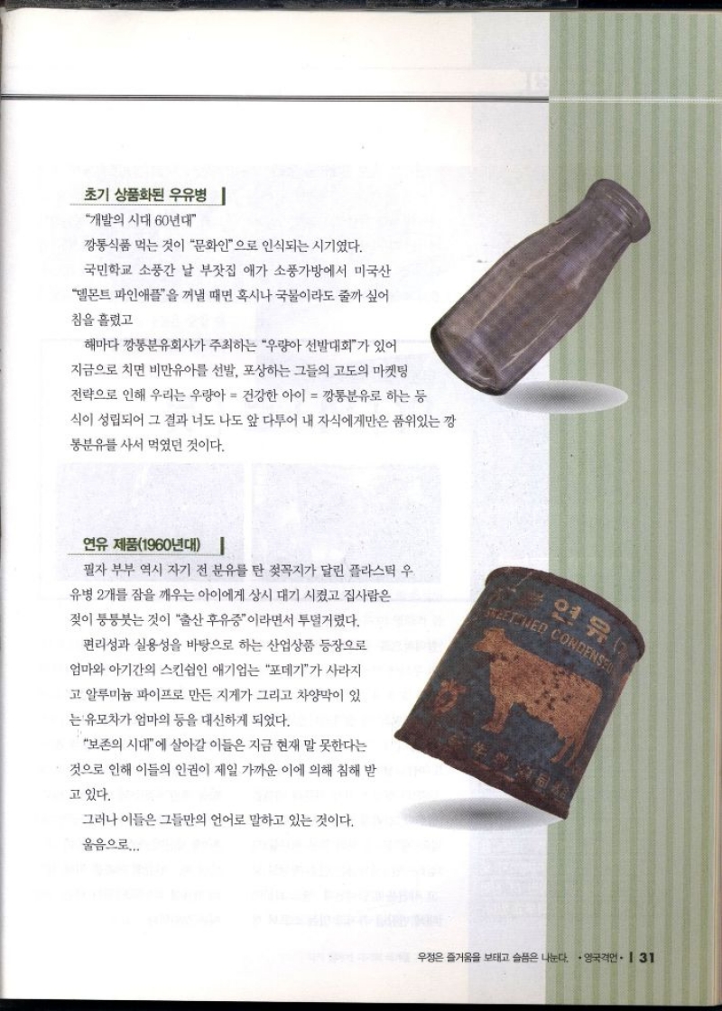 초기 상품화된 우유병   개발의 시대 60년대  깡통식품 먹는 것이 문화인으로 인식되는 시기였다.  국민학교 소풍간 날 부잣집 애가 소풍가방에서 미국산  델몬트 파인애플을 꺼낼 때면 혹시나 국물이라도 줄까 싶어  침을 흘렸고  해마다 깡통분유회사가 주최하는 우량아 선발대회가 있어  지금으로 치면 비만유아를 선발 포상하는 그들의 고도의 마켓팅  전략으로 인해 우리는 우량아  건강한 아이  깡통분유로 하는 등  식이 성립되어 그 결과 너도 나도 앞 다투어 내 자식에게만은 품위있는 깡  통분유를 사서 먹었던 것이다.  연유 제품1960년대   필자 부부 역시 자기 전 분유를 탄 젖꼭지가 달린 플라스틱 우  유병 2개를 잠을 깨우는 아이에게 상시 대기시켰고 집사람은  젖이 퉁퉁붓는 것이 출산 후유증이라면서 투덜거렸다.  편리성과 실용성을 바탕으로 하는 산업상품 등장으로  엄마와 아기간의 스킨쉽인 애기업는 포데기가 사라지  고 알루미늄 파이프로 만든 지게가 그리고 차양막이 있  는 유모차가 엄마의 등을 대신하게 되었다.  보존의 시대에 살아갈 이들은 지금 현재 말 못한다는  것으로 인해 이들의 인권이 제일 가까운 이에 의해 침해 받  고 있다.  그러나 이들은 그들만의 언어로 말하고 있는 것이다.  울음으로.... 