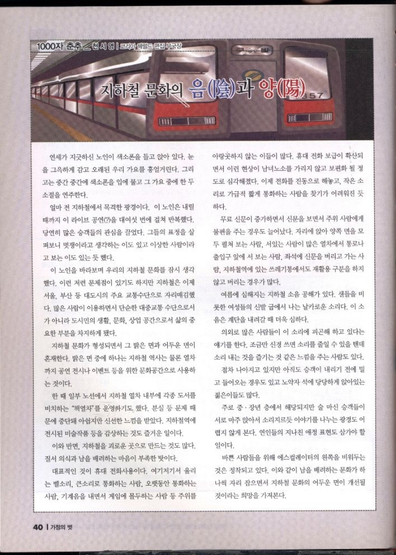 1000자 춘추천시영  코리아 테르트 판집부국장  지하철 문화의 음줄과 양陽.  연세가 지긋하신 노인이 색소폰을 들고 앉아 있다. 눈 을 그윽하게 감고 오래된 우리 가요를 흥얼거린다. 그리  고는 중간 중간에 색소폰을 입에 물고 그 가요 중에 한 두  소절을 연주한다.  얼마 전 지하철에서 목격한 광경이다. 이 노인은 내릴 때까지 이 라이브 공연을 대여섯 번에 걸쳐 반복했다. 당연히 많은 승객들의 관심을 끌었다. 그들의 표정을 살  펴보니 멋쟁이라고 생각하는 이도 있고 이상한 사람이라  고 보는 이도 있는 듯 했다.  이 노인을 바라보며 우리의 지하철 문화를 잠시 생각 했다. 이런 저런 문제점이 있기도 하지만 지하철은 이제  서울 부산 등 대도시의 주요 교통수단으로 자리매김했 다. 많은 사람이 이용하면서 단순한 대중교통수단으로서 가 아니라 도시민의 생활 문화 상업 공간으로서 삶의 중  요한 부분을 차지하게 됐다.  지하철 문화가 형성되면서 그 밝은 면과 어두운 면이 혼재한다. 밝은 면 중에 하나는 지하철 역사는 물론 열차 까지 공연 전시나 이벤트 등을 위한 문화공간으로 사용하 는 것이다.  한 때 일부 노선에서 지하철 열차 내부에 각종 도서를  비치하는 열차를 운영하기도 했다. 분실 등 문제 때  문에 중단돼 아쉽지만 신선한 느낌을 받았다. 지하철역에  전시된 미술작품 등을 감상하는 것도 즐거운 일이다.  이와 반면 지하철을 괴로운 곳으로 만드는 것도 많다.  질서 의식과 남을 배려하는 마음이 부족한 탓이다.  대표적인 것이 휴대 전화사용이다. 여기저기서 울리 는 벨소리 큰소리로 통화하는 사람 오랫동안 통화하는  사람 기계음을 내면서 게임에 몰두하는 사람 등 주위를  아랑곳하지 않는 이들이 많다. 휴대 전화 보급이 확산되  면서 이런 현상이 남녀노소를 가리지 않고 보편화될 정 도로 심각해졌다. 이제 전화를 진동으로 해놓고 작은 소 리로 가급적 짧게 통화하는 사람을 찾기가 어려워진 듯  하다.  무료 신문이 증가하면서 신문을 보면서 주위 사람에게 불편을 주는 경우도 늘어났다. 자리에 앉아 양쪽 면을 모 두 펼쳐 보는 사람 서있는 사람이 많은 열차에서 통로나 출입구 앞에 서 보는 사람 좌석에 신문을 버리고 가는 사  람 지하철역에 있는 쓰레기통에서도 재활용 구분을 하지  않고 버리는 경우가 많다.  여름에 심해지는 지하철 소음 공해가 있다. 샌들을 비  롯한 여성들의 신발 굽에서 나는 날카로운 소리다. 이 소  음은 계단을 내려갈 때 더욱 심하다.  의외로 많은 사람들이 이 소리에 피곤해 하고 있다는  얘기를 한다. 조금만 신경 쓰면 소리를 줄일 수 있을 텐데  소리 내는 것을 즐기는 것 같은 느낌을 주는 사람도 있다.  점차 나아지고 있지만 아직도 승객이 내리기 전에 밀  고 들어오는 경우도 있고 노약자석에 당당하게 앉아있는  젊은이들도 많다.  주로 중·장년 층에서 해당되지만 술 마신 승객들이  서로 마주 앉아서 소리지르듯 이야기를 나누는 광경도 어  렵지 않게 본다. 연인들의 지나친 애정 표현도 삼가야 할  일이다.  바쁜 사람들을 위해 에스컬레이터의 왼쪽을 비워두는 것은 정착되고 있다. 이와 같이 남을 배려하는 문화가 하  나씩 자리 잡으면서 지하철 문화의 어두운 면이 개선될 것이라는 희망을 가져본다. 