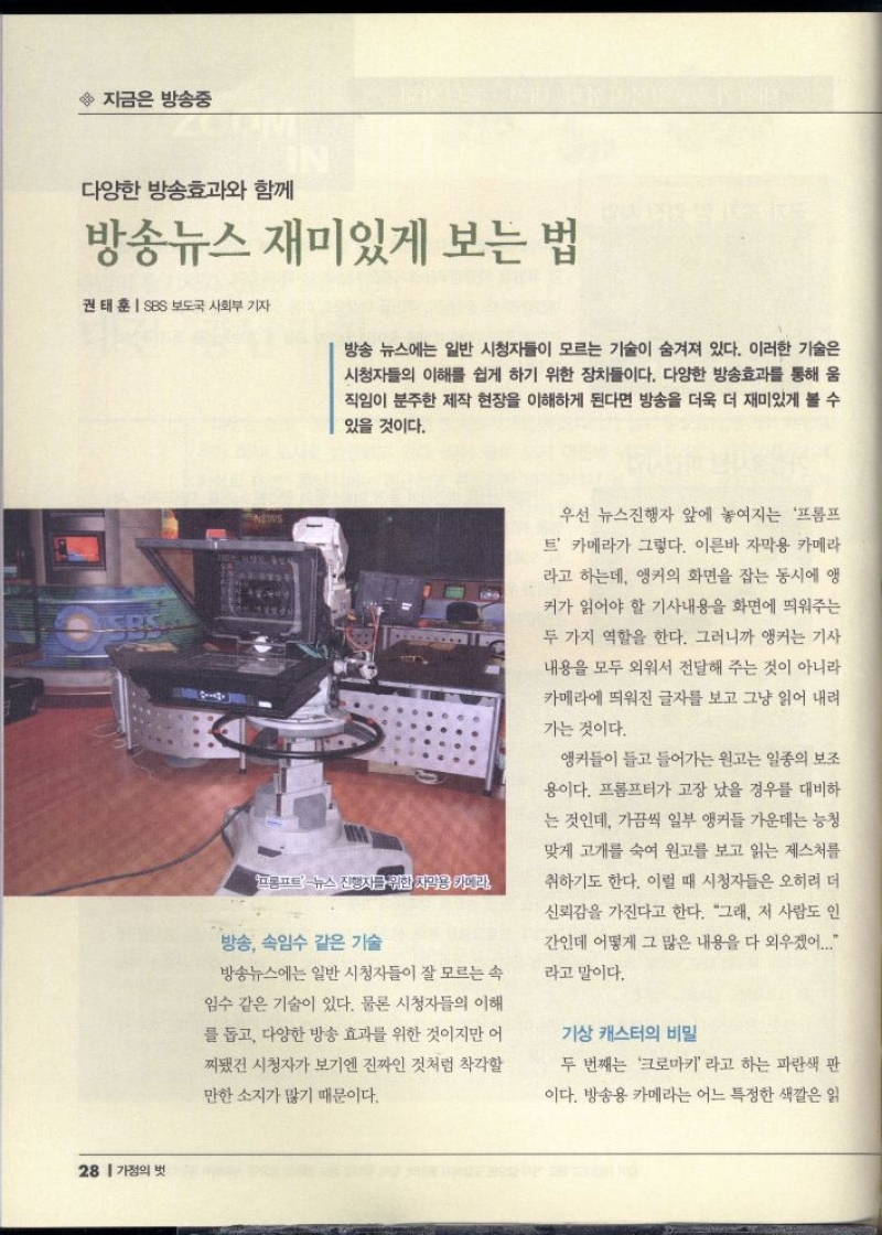 지금은 방송중  다양한 방송효과와 함께  방송뉴스 재미있게 보는 법  권태훈 SBS 보도국 사회부 기자  방송 뉴스에는 일반 시청자들이 모르는 기술이 숨겨져 있다. 이러한 기술은 시청자들의 이해를 쉽게 하기 위한 장치들이다. 다양한 방송효과를 통해 움 직임이 분주한 제작 현장을 이해하게 된다면 방송을 더욱 더 재미있게 볼 수  있을 것이다.   프롬프트 뉴스 진행자를 위한 지각용 카메라  방송 속임수 같은 기술  방송뉴스에는 일반 시청자들이 잘 모르는 속  임수 같은 기술이 있다. 물론 시청자들의 이해  를 돕고 다양한 방송 효과를 위한 것이지만 어  찌됐건 시청자가 보기엔 진짜인 것처럼 착각할  만한 소지가 많기 때문이다.  우선 뉴스진행자 앞에 놓여지는 프롬프  트 카메라가 그렇다. 이른바 자막용 카메라  라고 하는데 앵커의 화면을 잡는 동시에 앵  커가 읽어야 할 기사내용을 화면에 띄워주는  두 가지 역할을 한다. 그러니까 앵커는 기사  내용을 모두 외워서 전달해 주는 것이 아니라  카메라에 띄워진 글자를 보고 그냥 읽어 내려  가는 것이다.  앵커들이 들고 들어가는 원고는 일종의 보조  용이다. 프롬프터가 고장 났을 경우를 대비하  는 것인데 가끔씩 일부 앵커들 가운데는 능청  맞게 고개를 숙여 원고를 보고 읽는 제스처를  취하기도 한다. 이럴 때 시청자들은 오히려 더  신뢰감을 가진다고 한다. “그래 저 사람도 인  간인데 어떻게 그 많은 내용을 다 외우겠어....  라고 말이다.  기상 캐스터의 비밀  두 번째는 크로마키 라고 하는 파란색 판  이다. 방송용 카메라는 어느 특정한 색깔은 읽 