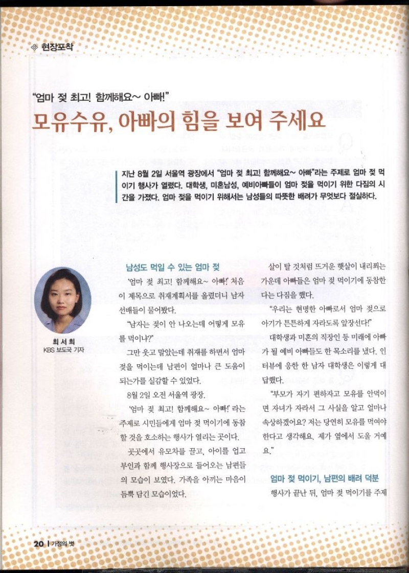현장포착  엄마 젖 최고 함께해요 아빠  모유수유 아빠의 힘을 보여 주세요  지난 8월 2일 서울역 광장에서 엄마 젖 최고 함께해요 아빠라는 주제로 엄마 젖 먹 이기 행사가 열렸다. 대학생 미혼남성 예비아빠들이 엄마 젖을 먹이기 위한 다짐의 시 간을 가졌다. 엄마 젖을 먹이기 위해서는 남성들의 따뜻한 배려가 무엇보다 절실하다.  남성도 먹일 수 있는 엄마 젖 엄마 젖 최고 함께해요 아빠 처음 이 제목으로 취재계획서를 올렸더니 남자  선배들이 물어봤다.  최서희 KBS 보도국 기자  남자는 젖이 안 나오는데 어떻게 모유  를 먹이냐  그만 웃고 말았는데 취재를 하면서 엄마  젖을 먹이는데 남편이 얼마나 큰 도움이  되는가를 실감할 수 있었다.  8월 2일 오전 서울역 광장.  엄마 젖 최고 함께해요 아빠 라는 주제로 시민들에게 엄마 젖 먹이기에 동참 할 것을 호소하는 행사가 열리는 곳이다.  곳곳에서 유모차를 끌고 아이를 업고 부인과 함께 행사장으로 들어오는 남편들  의 모습이 보였다. 가족을 아끼는 마음이  듬뿍 담긴 모습이었다.  살이 탈 것처럼 뜨거운 햇살이 내리쬐는  가운데 아빠들은 엄마 젖 먹이기에 동참한  다는 다짐을 했다.  우리는 현명한 아빠로서 엄마 젖으로  아기가 튼튼하게 자라도록 앞장선다  대학생과 미혼의 직장인 등 미래에 아빠  가 될 예비 아빠들도 한 목소리를 냈다. 인  터뷰에 응한 한 남자 대학생은 이렇게 대  답했다.  부모가 자기 편하자고 모유를 안먹이  면 자녀가 자라서 그 사실을 알고 얼마나  속상하겠어요 저는 당연히 모유를 먹여야  한다고 생각해요. 제가 옆에서 도울 거예  요.  엄마 젖 먹이기 남편의 배려 덕분  행사가 끝난 뒤 엄마 젖 먹이기를 주제 