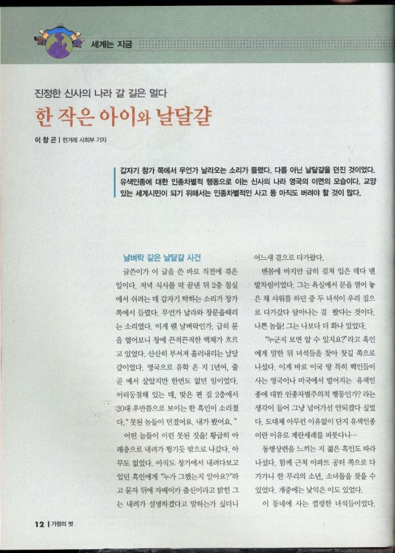 세계는 지금  진정한 신사의 나라 갈 길은 멀다  한 작은 아이와 날달걀  이창곤 한겨레 사회부 기자   갑자기 창가 쪽에서 무언가 날라오는 소리가 들렸다. 다름 아닌 날달걀을 던진 것이었다. 유색인종에 대한 인종차별적 행동으로 이는 신사의 나라 영국의 이면의 모습이다. 교양 있는 세계시민이 되기 위해서는 인종차별적인 사고 등 아직도 버려야 할 것이 많다.  날벼락 같은 날달걀 사건  글쓴이가 이 글을 쓴 바로 직전에 겪은  일이다. 저녁 식사를 막 끝낸 뒤 2층 침실  에서 쉬려는 데 갑자기 탁하는 소리가 창가  쪽에서 들렸다. 무언가 날라와 창문을때리  는 소리였다. 이게 웬 날벼락인가 급히 문  을 열어보니 창에 끈적끈적한 액체가 흐르  고 있었다. 산산히 부서져 흘러내리는 날달  걀이었다. 영국으로 유학 온 지 1년여 줄  곧 예서 살았지만 한번도 없던 일이었다.  어리둥절해 있는데 맞은 편 집 2층에서  20대 후반쯤으로 보이는 한 흑인이 소리쳤  다. 못된 놈들이 던졌어요. 내가 봤어요.  어떤 놈들이 이런 못된 짓을 황급히 아  래층으로 내려가 튕기듯 밖으로 나갔다. 아  무도 없었다. 아직도 창가에서 내려다보고  있던 흑인에게 누가 그랬는지 알아요라  고 묻자 뒤에 자메이카 출신이라고 밝힌 그  는 내려가 설명하겠다고 말하는가 싶더니  어느새 곁으로 다가왔다.  맨몸에 바지만 급히 걸쳐 입은 데다 맨  발차림이었다. 그는 욕실에서 문을 열어 놓  은 채 샤워를 하던 중 두 녀석이 우리 집으  로 다가갔다 달아나는 걸 봤다는 것이다.  나쁜 놈들 그는 나보다 더 화나 있었다.  누군지 보면 알 수 있지요라고 흑인  에게 말한 뒤 녀석들을 찾아 찻길 쪽으로  나섰다. 이게 바로 이국 땅 특히 백인들이  사는 영국이나 미국에서 벌어지는 유색인  종에 대한 인종차별주의적 행동인가 라는  생각이 들어 그냥 넘어가선 안되겠다 싶었  다. 도대체 아무런 이유없이 단지 유색인종  이란 이유로 계란세례를 퍼붓다니...  동병상련을 느끼는 지 젊은 흑인도 따라  나섰다. 함께 근처 아파트 공터 쪽으로 다  가가니 한 무리의 소년 소녀들을 찾을 수  있었다. 개중에는 낯익은 이도 있었다.  이 동네에 사는 껄렁한 녀석들이었다. 