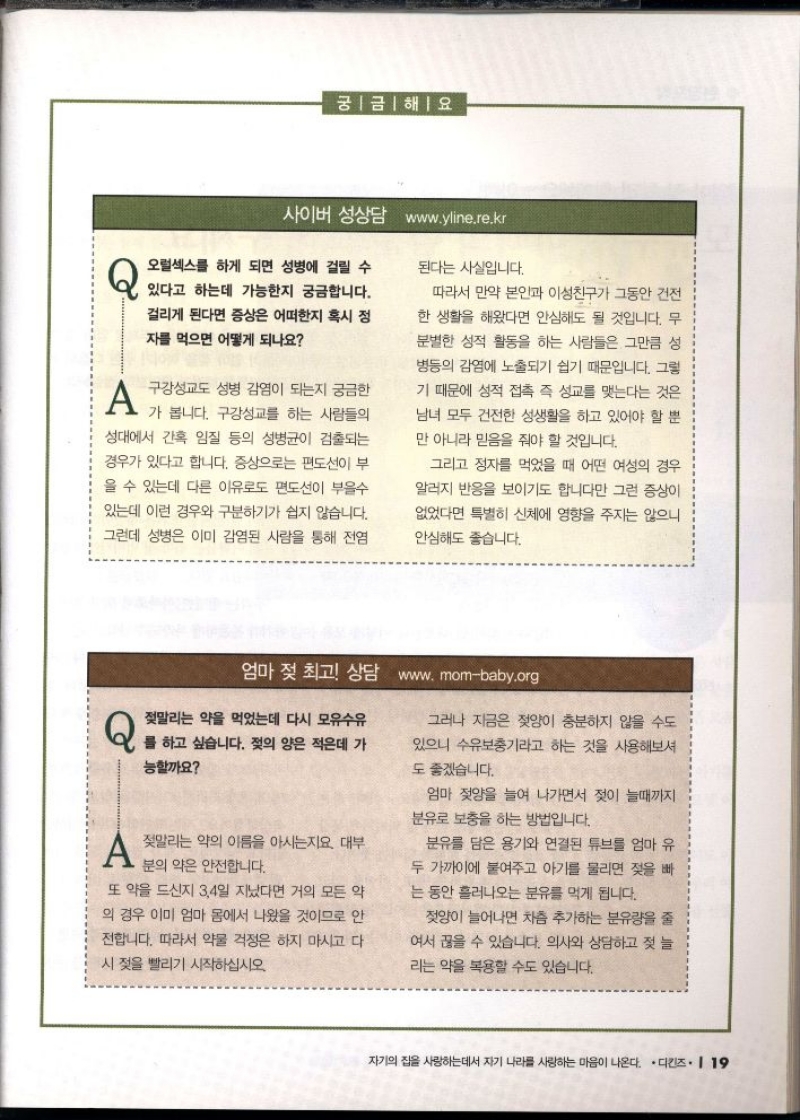 궁금해요  사이버 성상담 www.yline.re.kr  Q 오럴섹스를 하게 되면 성병에 걸릴 수  있다고 하는데 가능한지 궁금합니다. 걸리게 된다면 증상은 어떠한지 혹시 정  자를 먹으면 어떻게 되나요  A 구강성교도 성병 감염이 되는지 궁금한  가 봅니다. 구강성교를 하는 사람들의  성대에서 간혹 임질 등의 성병균이 검출되는 경우가 있다고 합니다. 증상으로는 편도선이 부 을 수 있는데 다른 이유로도 편도선이 부을수 있는데 이런 경우와 구분하기가 쉽지 않습니다.  그런데 성병은 이미 감염된 사람을 통해 전염  된다는 사실입니다.  따라서 만약 본인과 이성친구가 그동안 건전  한 생활을 해왔다면 안심해도 될 것입니다. 무  분별한 성적 활동을 하는 사람들은 그만큼 성  병등의 감염에 노출되기 쉽기 때문입니다. 그렇  기 때문에 성적 접촉 즉 성교를 맺는다는 것은  남녀 모두 건전한 성생활을 하고 있어야 할 뿐 만 아니라 믿음을 줘야 할 것입니다.  그리고 정자를 먹었을 때 어떤 여성의 경우  알러지 반응을 보이기도 합니다만 그런 증상이  없었다면 특별히 신체에 영향을 주지는 않으니  안심해도 좋습니다.  엄마 젖 최고 상담 www.mombaby.org  Q 젖말리는 약을 먹었는데 다시 모유수유  를 하고 싶습니다. 젖의 양은 적은데 가  능할까요  A 말리는 악의 이름을 아시는지요 대부  분의 약은 안전합니다.  또 약을 드신지 3.4일 지났다면 거의 모든 약  의 경우 이미 엄마 몸에서 나왔을 것이므로 안  전합니다. 따라서 약물 걱정은 하지 마시고 다 시 젖을 빨리기 시작하십시오.  그러나 지금은 젖양이 충분하지 않을 수도 있으니 수유기라고 하는 것을 사용해보셔  도 좋겠습니다.  엄마 젖양을 늘여 나가면서 젖이 늘때까지 분유로 보충을 하는 방법입니다.  분유를 담은 용기와 연결된 튜브를 엄마 유 두 가까이에 붙여주고 아기를 물리면 젖을 빠  는 동안 흘러나오는 분유를 먹게 됩니다.  젖양이 늘어나면 차츰 추가하는 분유량을 줄  여서 끊을 수 있습니다. 의사와 상담하고 젖 늘  리는 약을 복용할 수도 있습니다. 