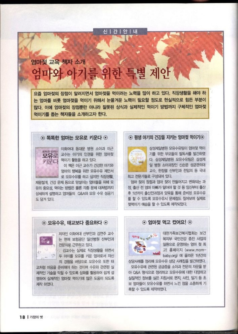 신간안내  엄마젖 교육 책자 소개  엄마와 아기를 위한 특별 제안  요즘 엄마젖의 장점이 알려지면서 엄마젖을 먹이려는 노력을 많이 하고 있다. 직장생활을 해야 하 는 엄마를 비롯 엄마젖을 먹이기 위해서 눈물겨운 노력이 필요할 정도로 현실적으로 힘든 부분이 많다. 이에 엄마젖의 장점뿐만 아니라 잘못된 상식과 실제적인 먹이기 방법까지 구체적인 엄마젖 먹이기를 돕는 책자들을 소개하고자 한다.  평생 아기의 건강을 지키는 엄마젖 먹이기  똑똑한 엄마는 모유로 키운다 ◉  똑똑한다는  이화여대 동대문 병원 소아과 이근 모유로 교수는 아기의 인권을 위한 엄마젖 키운다 먹이기 활동을 하고 있다.  엄마  이 책은 이근 교수가 건강한 아기와 엄마의 행복을 위한 모유수유 제안서 로 모유수유를 하고 싶지만 직장생활 제왕절개 건강 문제 등으로 망설이는 엄마들을 위해 모 유의 중요성 먹이는 방법은 물론 각종 문제 대처법까지 상세하게 설명하고 엄마들의 QA와 모유 수유 성공기 도 담겨 있다.  삼성제일병원 모유수유팀이 엄마젖 먹이 기를 위한 부모들의 필독서를 발간하였 다. 삼성제일병원 모유수유팀은 삼성제 일 병원 소아과장인 신손문 성균관의대 교수 한정렬 산부인과 전임의 등 국내  최고 전문가들로 구성되어 있다.  엄마 젖의 장점과 엄마 젖이 만들어지고 변화되는 과 정 출산 전 엄마 아빠가 알아야 할 것 등 임신부터 출산 후 1년까지 출산전과정과 양육을 통해 준비된 모유수유 를 할 수 있도록 모유수유시 문제점도 짚어보며 실제로 젖먹이기 예습을 할 수 있도록 제작되었다.  모유수유 태교보다 중요하다  저자인 이화여대 산부인과 김연주 교수 는 현재 보험공단 일산병원 산부인과 전문의로 근무하고 있다.  김교수는 실제로 직장생활을 하면서 두 아이를 모유를 키운 엄마로서 자신 의 경험을 바탕으로 모유수유 또한 태 교처럼 마음을 준비해야 하는 것이며 수유와 관련된 실 제적인 기술을 익힐 수 있도록 삽화를 활용하여 쉽게 설 명하여 실제적인 엄마젖 먹이기에 많은 도움이 되도록 제작하였다.  엄마젖 먹고 컸어요 ◎  있어요.  대한가족보건복지협회는 보건 복지부 국민건강 증진 사업의 일환으로 운영하는 엄마 젖 최 고 홈페이지 www.mom baby.org에 올라온 1년간의 상담사례를 정리해 모유수유 상담 사례집을 발간하였다. 모유수유에 관련된 궁금증을 소아과 전문의 자문을 받 아 QA 형식으로 정리하고 모유수유에 대한 다양하고 실질적인 정보를 실은 지침서로 편지 사진 일기 등 초 보 엄마들이 모유수유를 하면서 느낀 점을 소중하게 기 록할 수 있도록 제작하였다.