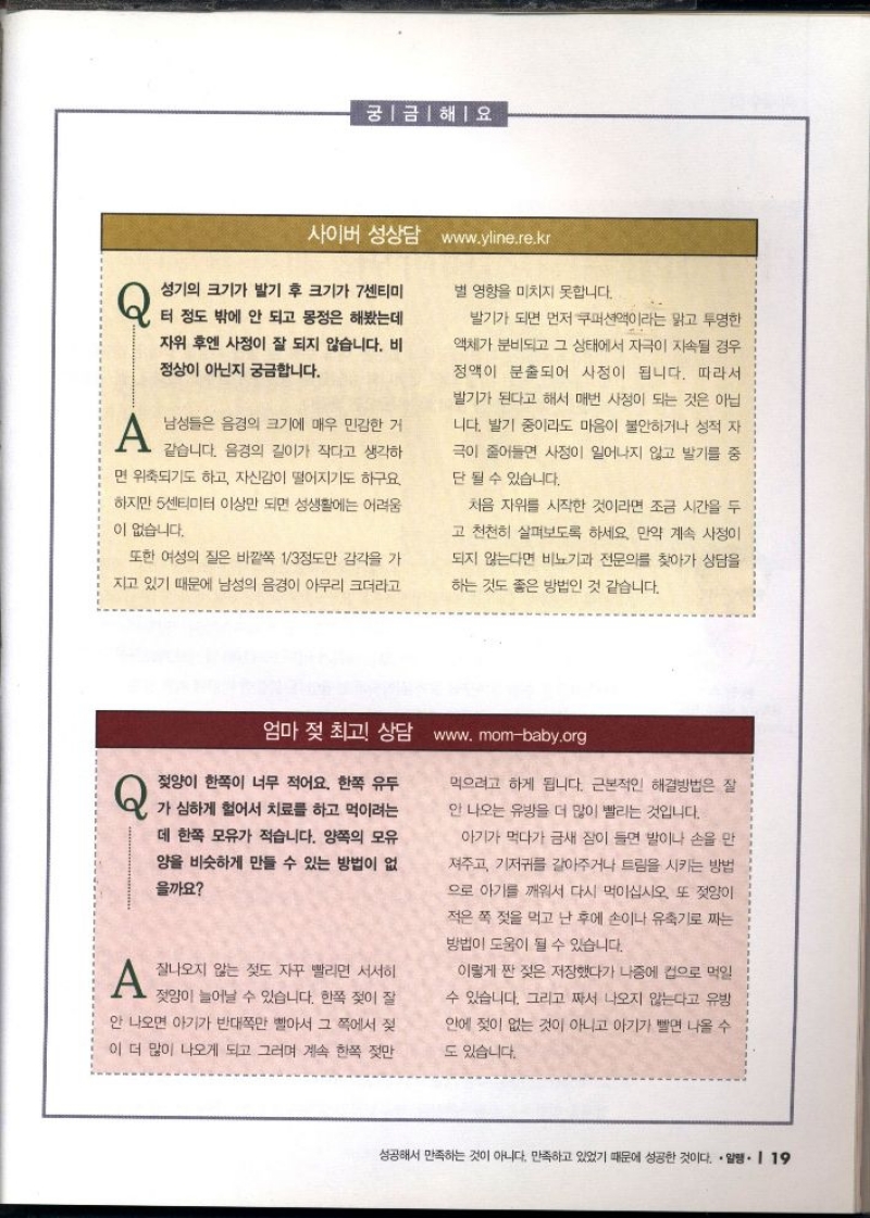 궁금해요  사이버 성상담 www.yline.re.kr   Q 성기의 크기가 발기 후 크기가 7센티미  터 정도 밖에 안 되고 몽정은 해봤는데  자위 후엔 사정이 잘 되지 않습니다. 비  정상이 아닌지 궁금합니다.  A 남성들은 음경의 크기에 매우 민감한 거 같습니다. 음경의 길이가 작다고 생각하  면 위축되기도 하고 자신감이 떨어지기도 하구요. 하지만 5센티미터 이상만 되면 성생활에는 어려움  이 없습니다.  또한 여성의 질은 바깥쪽 13정도만 감각을 가  지고 있기 때문에 남성의 음경이 아무리 크더라고  별 영향을 미치지 못합니다.  발기가 되면 먼저 쿠퍼션액이라는 맑고 투명한  액체가 분비되고 그 상태에서 자극이 지속될 경우 정액이 분출되어 사정이 됩니다. 따라서  발기가 된다고 해서 매번 사정이 되는 것은 아닙  니다. 발기 중이라도 마음이 불안하거나 성적 자  극이 줄어들면 사정이 일어나지 않고 발기를 중  단 될 수 있습니다.  처음 자위를 시작한 것이라면 조금 시간을 두  고 천천히 살펴보도록 하세요. 만약 계속 사정이  되지 않는다면 비뇨기과 전문의를 찾아가 상담을 하는 것도 좋은 방법인 것 같습니다.  엄마 젖 최고 상담 www.mombaby.org  Q 젖양이 한쪽이 너무 적어요. 한쪽 유두  가 심하게 헐어서 치료를 하고 먹이려는 데 한쪽 모유가 적습니다. 양쪽의 모유  양을 비슷하게 만들 수 있는 방법이 없  을까요   A 잘나오지 않는 젖도 자꾸 빨리면 서서히  젖양이 늘어날 수 있습니다. 한쪽 젖이 잘  안 나오면 아기가 반대쪽만 빨아서 그 쪽에서 젖  이 더 많이 나오게 되고 그러며 계속 한쪽 젖만  먹으려고 하게 됩니다. 근본적인 해결방법은 잘  안 나오는 유방을 더 많이 빨리는 것입니다.  아기가 먹다가 금새 잠이 들면 발이나 손을 만  져주고 기저귀를 갈아주거나 트림을 시키는 방법  으로 아기를 깨워서 다시 먹이십시오. 또 젖양이  적은 쪽 젖을 먹고 난 후에 손이나 유축기로 짜는  방법이 도움이 될 수 있습니다.  이렇게 짠 젖은 저장했다가 나중에 컵으로 먹일  수 있습니다. 그리고 짜서 나오지 않는다고 유방  안에 젖이 없는 것이 아니고 아기가 빨면 나올 수  도 있습니다. 